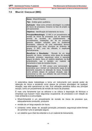 UFF– UNIVERSIDADE FEDERAL FLUMINENSE

PÓS-GRADUAÇÃO EM ENGENHARIA DE SEGURANÇA

ENG. CARLOS ROBERTO COUTINHO DE SOUZA

7.5

ANÁLISE E GERENCIAMENTO DE RISCOS DE PROCESSOS INDUSTRIAIS

WHAT-IF / CHECKLIST (WIC)
Nome: What-If/Checklist
Tipo: Análise geral, qualitativa.
Aplicação: Ideal como primeira abordagem na análise
de riscos de processos, inclusive na fase de projeto ou
pré-operacional.
Objetivos: Identificação de tratamento de riscos.
Princípio/Metodologia: O WIC é um procedimento de
revisão de riscos de processos que se desenvolve
através
de
reuniões
de
questionamento
de
procedimentos, instalações, etc. de um processo,
gerando também soluções para os problemas
levantados. Utiliza-se de uma sistemática técnicoadministrativa que inclui princípios de dinâmica de
grupos. O WIC, uma vez utilizado, é reaplicado
periodicamente.
Benefícios e Resultados:
Revisão de um largo
espectro de riscos, consenso entre áreas de atuação
(produção, processo, segurança) sobre a operação
segura da planta. Gera um relatório detalhado, de fácil
entendimento, que é também um material de
treinamento e base de revisões futuras.
Observações: O WIC possui uma estruturação e
sistemática que o tornam um instrumento capaz de ser
altamente exaustivo na detecção de riscos. Excelente
como primeiro ataque de qualquer situação, seja lá
operacional ou não, sua utilidade não será limitada às
empresas de processo.

A sistemática desta metodologia a torna um instrumento com grande poder de
detecção de riscos e excelente como ataque de primeira abordagem de qualquer
situação, seja esta operacional ou não. Sua utilização periódica traduz seu principal
escopo, como um procedimento de revisão de riscos de processo.
É mais uma ferramenta que se adiciona e se coloca à disposição de técnicos e
empresas que buscam maior segurança ocupacional, de processos e em relação ao
meio ambiente e à comunidade.
• What-if/checklist é um procedimento de revisão de riscos de processo que,
adequadamente conduzido, produzirá:
• revisão de um largo espectro de riscos;
• consenso entre áreas de atuação (produção, processos, segurança) sobre formas
de caminhar rumo à operação segura;
• um relatório que é fácil de entender e é um material de treinamento.

68

 