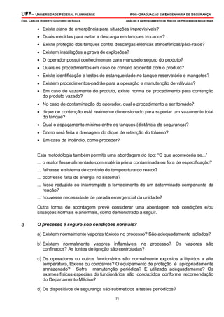 UFF– UNIVERSIDADE FEDERAL FLUMINENSE

PÓS-GRADUAÇÃO EM ENGENHARIA DE SEGURANÇA

ENG. CARLOS ROBERTO COUTINHO DE SOUZA

ANÁLISE E GERENCIAMENTO DE RISCOS DE PROCESSOS INDUSTRIAIS

• Existe plano de emergência para situações imprevisíveis?
• Quais medidas para evitar a descarga em tanques trocados?
• Existe proteção dos tanques contra descargas elétricas atmosféricas/pára-raios?
• Existem instalações a prova de explosões?
• O operador possui conhecimentos para manuseio seguro do produto?
• Quais os procedimentos em caso de contato acidental com o produto?
• Existe identificação e testes de estanqueidade no tanque reservatório e mangotes?
• Existem procedimentos-padrão para a operação e manutenção de válvulas?
• Em caso de vazamento do produto, existe norma de procedimento para contenção
do produto vazado?
• No caso de contaminação do operador, qual o procedimento a ser tomado?
• dique de contenção está realmente dimensionado para suportar um vazamento total
do tanque?
• Qual o espaçamento mínimo entre os tanques (distância de segurança)?
• Como será feita a drenagem do dique de retenção do tolueno?
• Em caso de incêndio, como proceder?
Esta metodologia também permite uma abordagem do tipo: “O que aconteceria se...”
... o reator fosse alimentado com matéria prima contaminada ou fora de especificação?
... falhasse o sistema de controle de temperatura do reator?
... ocorresse falta de energia no sistema?
... fosse reduzido ou interrompido o fornecimento de um determinado componente da
reação?
... houvesse necessidade de parada emergencial da unidade?
Outra forma de abordagem prevê considerar uma abordagem sob condições e/ou
situações normais e anormais, como demonstrado a seguir.
I)

O processo é seguro sob condições normais?

a) Existem normalmente vapores tóxicos no processo? São adequadamente isolados?
b) Existem normalmente vapores inflamáveis no processo? Os vapores são
confinados? As fontes de ignição são controladas?
c) Os operadores ou outros funcionários são normalmente expostos a líquidos a alta
temperatura, tóxicos ou corrosivos? O equipamento de proteção é apropriadamente
armazenado? Sofre manutenção periódica? É utilizado adequadamente? Os
exames físicos especiais de funcionários são conduzidos conforme recomendação
do Departamento Médico?
d) Os dispositivos de segurança são submetidos a testes periódicos?
71

 