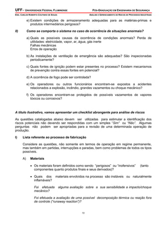 UFF– UNIVERSIDADE FEDERAL FLUMINENSE

PÓS-GRADUAÇÃO EM ENGENHARIA DE SEGURANÇA

ENG. CARLOS ROBERTO COUTINHO DE SOUZA

ANÁLISE E GERENCIAMENTO DE RISCOS DE PROCESSOS INDUSTRIAIS

e) Existem condições de armazenamento adequadas para as matérias-primas e
produtos intermediários perigosos?
II)

Como se comporta o sistema no caso de ocorrência de situações anormais?

a) Quais as possíveis causas da ocorrência de condições anormais? Perda de
utilidades: eletricidade, vapor, ar, água, gás inerte
Falhas mecânicas
Erros de operação
b) As instalações de ventilação de emergência são adequadas? São inspecionadas
periodicamente?
c) Quais fontes de ignição podem estar presentes no processo? Existem mecanismos
de prevenção contra essas fontes em potencial?
d) A ocorrência de fogo pode ser controlada?
e) Os operadores ou outros funcionários encontram-se expostos a acidentes
relacionados a explosão, incêndio, grandes vazamentos ou choque mecânico?
f) Os operadores encontram-se protegidos de possíveis vazamentos de vapores
tóxicos ou corrosivos?

A título ilustrativo, vamos apresentar um checklist abrangente para análise de riscos

As questões catalogadas abaixo devem ser utilizadas para estimular a identificação dos
riscos potenciais não devendo ser respondidas com um simples “Sim” ou “Não”. Algumas
perguntas não podem ser apropriadas para a revisão de uma determinada operação de
produção.
I)

Lista referente ao processo de fabricação

Considere as questões, não somente em termos de operação em regime permanente,
mas também em partidas, interrupções e paradas, bem como problemas de todos os tipos
possíveis.
A)

Materiais

• Os materiais foram definidos como sendo “perigosos” ou “inofensivos”
componentes quanto produtos finais e seus derivados)?
• Quais dos
inflamáveis?
Foi efetuada
mecânico?

(tanto

materiais envolvidos na processo são instáveis ou naturalmente
alguma avaliação sobre a sua sensibilidade a impacto/choque

Foi efetuada a avaliação de uma possível decomposição térmica ou reação fora
de controle (“runaway reaction”)?

72

 