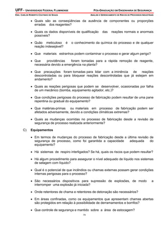 UFF– UNIVERSIDADE FEDERAL FLUMINENSE

PÓS-GRADUAÇÃO EM ENGENHARIA DE SEGURANÇA

ENG. CARLOS ROBERTO COUTINHO DE SOUZA

ANÁLISE E GERENCIAMENTO DE RISCOS DE PROCESSOS INDUSTRIAIS

• Quais são as conseqüências da ausência de componentes ou proporções
erradas dos reagentes?
• Quais os dados disponíveis de qualificação
possíveis?
• Quão meticuloso é
reação indesejável?

das

reações normais e anormais

o conhecimento da química do processo e de qualquer

• Que materiais estranhos podem contaminar o processo e gerar algum perigo?
• Que
providências
foram tomadas para a rápida remoção de reagente,
necessária devido a emergência na planta?
• Que precauções foram tomadas para lidar com a iminência
de
reações
descontroladas ou para bloquear reações descontroladas que já estejam em
andamento?
• Quais as reações perigosas que podem se desenvolver, ocasionadas por falha
de um mecânico (bomba, equipamento agitador, etc.)?
• Que condições perigosas do processo de fabricação podem resultar de uma pane
repentina ou gradual do equipamento?
• Que matérias-primas ou materiais em processo de fabricação podem ser
afetados adversamente, devido a condições climáticas extremas?
• Quais as mudanças ocorridas no processo de fabricação desde a revisão de
segurança de processo realizada anteriormente?
C)

Equipamentos

• Em termos de mudanças do processo de fabricação desde a última revisão de
segurança de processo, como foi garantida a capacidade
adequada
do
equipamento?
• Há sistemas de respiro interligados? Se há, quais os riscos que podem resultar?
• Há algum procedimento para assegurar o nível adequado de líquido nos sistemas
de selagem com líquido?
• Qual é o potencial de que incêndios ou chamas externas possam gerar condições
internas perigosas para o processo?
• São necessários dispositivos para supressão de explosões, de modo
interromper uma explosão já iniciada?

a

• Onde retentores de chama e retentores de detonação são necessários?
• Em áreas confinadas, como os equipamentos que apresentam chamas abertas
são protegidos em relação à possibilidade de derramamentos e borrifos?
• Que controle de segurança e mantido sobre a área de estocagem?
74

 