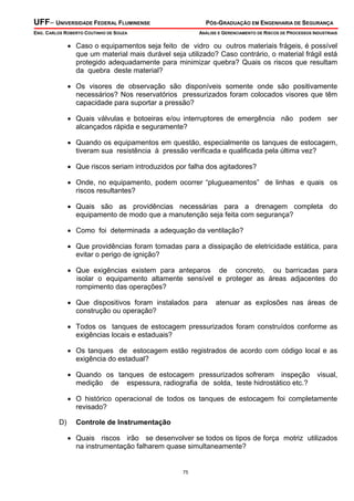 UFF– UNIVERSIDADE FEDERAL FLUMINENSE

PÓS-GRADUAÇÃO EM ENGENHARIA DE SEGURANÇA

ENG. CARLOS ROBERTO COUTINHO DE SOUZA

ANÁLISE E GERENCIAMENTO DE RISCOS DE PROCESSOS INDUSTRIAIS

• Caso o equipamentos seja feito de vidro ou outros materiais frágeis, é possível
que um material mais durável seja utilizado? Caso contrário, o material frágil está
protegido adequadamente para minimizar quebra? Quais os riscos que resultam
da quebra deste material?
• Os visores de observação são disponíveis somente onde são positivamente
necessários? Nos reservatórios pressurizados foram colocados visores que têm
capacidade para suportar a pressão?
• Quais válvulas e botoeiras e/ou interruptores de emergência não podem ser
alcançados rápida e seguramente?
• Quando os equipamentos em questão, especialmente os tanques de estocagem,
tiveram sua resistência à pressão verificada e qualificada pela última vez?
• Que riscos seriam introduzidos por falha dos agitadores?
• Onde, no equipamento, podem ocorrer “plugueamentos” de linhas e quais os
riscos resultantes?
• Quais são as providências necessárias para a drenagem completa do
equipamento de modo que a manutenção seja feita com segurança?
• Como foi determinada a adequação da ventilação?
• Que providências foram tomadas para a dissipação de eletricidade estática, para
evitar o perigo de ignição?
• Que exigências existem para anteparos de concreto, ou barricadas para
isolar o equipamento altamente sensível e proteger as áreas adjacentes do
rompimento das operações?
• Que dispositivos foram instalados para
construção ou operação?

atenuar as explosões nas áreas de

• Todos os tanques de estocagem pressurizados foram construídos conforme as
exigências locais e estaduais?
• Os tanques de estocagem estão registrados de acordo com código local e as
exigência do estadual?
• Quando os tanques de estocagem pressurizados sofreram inspeção
medição de espessura, radiografia de solda, teste hidrostático etc.?

visual,

• O histórico operacional de todos os tanques de estocagem foi completamente
revisado?
D)

Controle de Instrumentação

• Quais riscos irão se desenvolver se todos os tipos de força motriz utilizados
na instrumentação falharem quase simultaneamente?

75

 