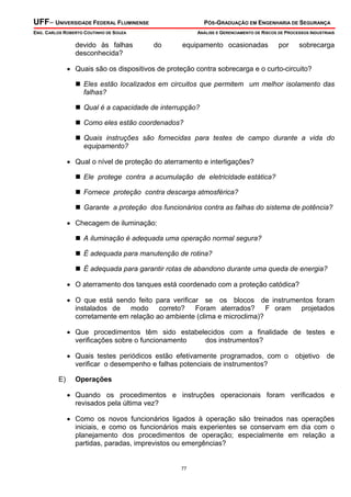 UFF– UNIVERSIDADE FEDERAL FLUMINENSE

PÓS-GRADUAÇÃO EM ENGENHARIA DE SEGURANÇA

ENG. CARLOS ROBERTO COUTINHO DE SOUZA

devido às falhas
desconhecida?

ANÁLISE E GERENCIAMENTO DE RISCOS DE PROCESSOS INDUSTRIAIS

do

equipamento ocasionadas

por

sobrecarga

• Quais são os dispositivos de proteção contra sobrecarga e o curto-circuito?
Eles estão localizados em circuitos que permitem um melhor isolamento das
falhas?
Qual é a capacidade de interrupção?
Como eles estão coordenados?
Quais instruções são fornecidas para testes de campo durante a vida do
equipamento?

• Qual o nível de proteção do aterramento e interligações?
Ele protege contra a acumulação de eletricidade estática?
Fornece proteção contra descarga atmosférica?
Garante a proteção dos funcionários contra as falhas do sistema de potência?

• Checagem de iluminação:
A iluminação é adequada uma operação normal segura?
É adequada para manutenção de rotina?
É adequada para garantir rotas de abandono durante uma queda de energia?

• O aterramento dos tanques está coordenado com a proteção catódica?
• O que está sendo feito para verificar se os blocos de instrumentos foram
instalados de modo correto? Foram aterrados? F oram projetados
corretamente em relação ao ambiente (clima e microclima)?
• Que procedimentos têm sido estabelecidos com a finalidade de testes e
verificações sobre o funcionamento
dos instrumentos?
• Quais testes periódicos estão efetivamente programados, com o objetivo de
verificar o desempenho e falhas potenciais de instrumentos?
E)

Operações

• Quando os procedimentos e instruções operacionais foram verificados e
revisados pela última vez?
• Como os novos funcionários ligados à operação são treinados nas operações
iniciais, e como os funcionários mais experientes se conservam em dia com o
planejamento dos procedimentos de operação; especialmente em relação a
partidas, paradas, imprevistos ou emergências?

77

 