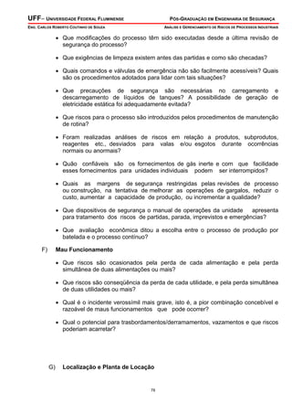 UFF– UNIVERSIDADE FEDERAL FLUMINENSE

PÓS-GRADUAÇÃO EM ENGENHARIA DE SEGURANÇA

ENG. CARLOS ROBERTO COUTINHO DE SOUZA

ANÁLISE E GERENCIAMENTO DE RISCOS DE PROCESSOS INDUSTRIAIS

• Que modificações do processo têm sido executadas desde a última revisão de
segurança do processo?
• Que exigências de limpeza existem antes das partidas e como são checadas?
• Quais comandos e válvulas de emergência não são facilmente acessíveis? Quais
são os procedimentos adotados para lidar com tais situações?
• Que precauções de segurança são necessárias no carregamento e
descarregamento de líquidos de tanques? A possibilidade de geração de
eletricidade estática foi adequadamente evitada?
• Que riscos para o processo são introduzidos pelos procedimentos de manutenção
de rotina?
• Foram realizadas análises de riscos em relação a produtos, subprodutos,
reagentes etc., desviados para valas e/ou esgotos durante ocorrências
normais ou anormais?
• Quão confiáveis são os fornecimentos de gás inerte e com que facilidade
esses fornecimentos para unidades individuais podem ser interrompidos?
• Quais as margens de segurança restringidas pelas revisões de processo
ou construção, na tentativa de melhorar as operações de gargalos, reduzir o
custo, aumentar a capacidade de produção, ou incrementar a qualidade?
• Que dispositivos de segurança o manual de operações da unidade
apresenta
para tratamento dos riscos de partidas, parada, imprevistos e emergências?
• Que avaliação econômica ditou a escolha entre o processo de produção por
batelada e o processo contínuo?
F)

Mau Funcionamento

• Que riscos são ocasionados pela perda de cada alimentação e pela perda
simultânea de duas alimentações ou mais?
• Que riscos são conseqüência da perda de cada utilidade, e pela perda simultânea
de duas utilidades ou mais?
• Qual é o incidente verossímil mais grave, isto é, a pior combinação concebível e
razoável de maus funcionamentos que pode ocorrer?
• Qual o potencial para trasbordamentos/derramamentos, vazamentos e que riscos
poderiam acarretar?

G)

Localização e Planta de Locação

78

 