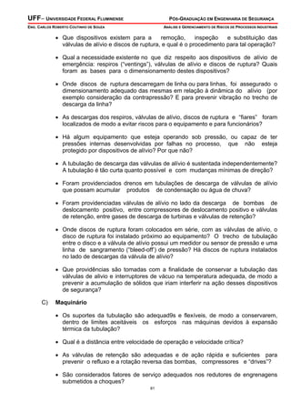 UFF– UNIVERSIDADE FEDERAL FLUMINENSE

PÓS-GRADUAÇÃO EM ENGENHARIA DE SEGURANÇA

ENG. CARLOS ROBERTO COUTINHO DE SOUZA

ANÁLISE E GERENCIAMENTO DE RISCOS DE PROCESSOS INDUSTRIAIS

• Que dispositivos existem para a
remoção,
inspeção
e substituição das
válvulas de alívio e discos de ruptura, e qual é o procedimento para tal operação?
• Qual a necessidade existente no que diz respeito aos dispositivos de alívio de
emergência: respiros (“ventings”), válvulas de alívio e discos de ruptura? Quais
foram as bases para o dimensionamento destes dispositivos?
• Onde discos de ruptura descarregam de linha ou para linhas, foi assegurado o
dimensionamento adequado das mesmas em relação à dinâmica do alívio (por
exemplo consideração da contrapressão? E para prevenir vibração no trecho de
descarga da linha?
• As descargas dos respiros, válvulas de alívio, discos de ruptura e “fiares” foram
localizados de modo a evitar riscos para o equipamento e para funcionários?
• Há algum equipamento que esteja operando sob pressão, ou capaz de ter
pressões internas desenvolvidas por falhas no processo, que não esteja
protegido por dispositivos de alívio? Por que não?
• A tubulação de descarga das válvulas de alívio é sustentada independentemente?
A tubulação é tão curta quanto possível e com mudanças mínimas de direção?
• Foram providenciados drenos em tubulações de descarga de válvulas de alívio
que possam acumular produtos de condensação ou água de chuva?
• Foram providenciadas válvulas de alívio no lado da descarga de bombas de
deslocamento positivo, entre compressores de deslocamento positivo e válvulas
de retenção, entre gases de descarga de turbinas e válvulas de retenção?
• Onde discos de ruptura foram colocados em série, com as válvulas de alívio, o
disco de ruptura foi instalado próximo ao equipamento? O trecho de tubulação
entre o disco e a válvula de alívio possui um medidor ou sensor de pressão e uma
linha de sangramento (“bleed-off’) de pressão? Há discos de ruptura instalados
no lado de descargas da válvula de alívio?
• Que providências são tomadas com a finalidade de conservar a tubulação das
válvulas de alivio e interruptores de vácuo na temperatura adequada, de modo a
prevenir a acumulação de sólidos que iriam interferir na ação desses dispositivos
de segurança?
C)

Maquinário

• Os suportes da tubulação são adequad9s e flexíveis, de modo a conservarem,
dentro de limites aceitáveis os esforços nas máquinas devidos à expansão
térmica da tubulação?
• Qual é a distância entre velocidade de operação e velocidade crítica?
• As válvulas de retenção são adequadas e de ação rápida e suficientes para
prevenir o refluxo e a rotação reversa das bombas, compressores e “drives”?
• São considerados fatores de serviço adequados nos redutores de engrenagens
submetidos a choques?
81

 