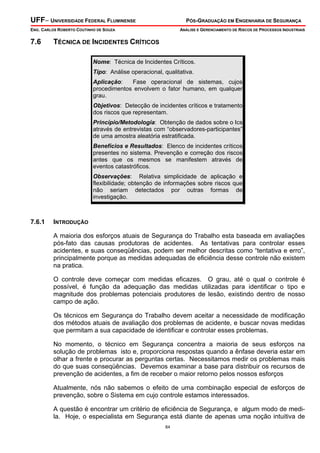UFF– UNIVERSIDADE FEDERAL FLUMINENSE

PÓS-GRADUAÇÃO EM ENGENHARIA DE SEGURANÇA

ENG. CARLOS ROBERTO COUTINHO DE SOUZA

7.6

ANÁLISE E GERENCIAMENTO DE RISCOS DE PROCESSOS INDUSTRIAIS

TÉCNICA DE INCIDENTES CRÍTICOS
Nome: Técnica de Incidentes Críticos.
Tipo: Análise operacional, qualitativa.
Aplicação:
Fase operacional de sistemas, cujos
procedimentos envolvem o fator humano, em qualquer
grau.
Objetivos: Detecção de incidentes críticos e tratamento
dos riscos que representam.
Princípio/Metodologia: Obtenção de dados sobre o Ics
através de entrevistas com “observadores-participantes”
de uma amostra aleatória estratificada.
Benefícios e Resultados: Elenco de incidentes críticos
presentes no sistema. Prevenção e correção dos riscos
antes que os mesmos se manifestem através de
eventos catastróficos.
Observações: Relativa simplicidade de aplicação e
flexibilidade; obtenção de informações sobre riscos que
não seriam detectados por outras formas de
investigação.

7.6.1

INTRODUÇÃO

A maioria dos esforços atuais de Segurança do Trabalho esta baseada em avaliações
pós-fato das causas produtoras de acidentes. As tentativas para controlar esses
acidentes, e suas conseqüências, podem ser melhor descritas como “tentativa e erro”,
principalmente porque as medidas adequadas de eficiência desse controle não existem
na pratica.
O controle deve começar com medidas eficazes. O grau, até o qual o controle é
possível, é função da adequação das medidas utilizadas para identificar o tipo e
magnitude dos problemas potenciais produtores de lesão, existindo dentro de nosso
campo de ação.
Os técnicos em Segurança do Trabalho devem aceitar a necessidade de modificação
dos métodos atuais de avaliação dos problemas de acidente, e buscar novas medidas
que permitam a sua capacidade de identificar e controlar esses problemas.
No momento, o técnico em Segurança concentra a maioria de seus esforços na
solução de problemas isto e, proporciona respostas quando a ênfase deveria estar em
olhar a frente e procurar as perguntas certas. Necessitamos medir os problemas mais
do que suas conseqüências. Devemos examinar a base para distribuir os recursos de
prevenção de acidentes, a fim de receber o maior retorno pelos nossos esforços
Atualmente, nós não sabemos o efeito de uma combinação especial de esforços de
prevenção, sobre o Sistema em cujo controle estamos interessados.
A questão é encontrar um critério de eficiência de Segurança, e algum modo de medila. Hoje, o especialista em Segurança está diante de apenas uma noção intuitiva de
84

 