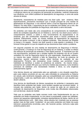 UFF– UNIVERSIDADE FEDERAL FLUMINENSE

PÓS-GRADUAÇÃO EM ENGENHARIA DE SEGURANÇA

ENG. CARLOS ROBERTO COUTINHO DE SOUZA

ANÁLISE E GERENCIAMENTO DE RISCOS DE PROCESSOS INDUSTRIAIS

eficiência de vários métodos de prevenção de acidentes. Gostaríamos de poder avaliar
a eficiência interna de um programa de prevenção de acidentes, medindo diretamente
sua influência, num critério aceitável de desempenho de segurança, e como ele oscila
através do tempo.
Geralmente, necessitamos de medidas para nos dizer quão bem andamos. Mais
especificamente, precisamos reconhecer que a função principal de uma medida de
desempenho de Segurança é nos informar sobre o nível de Segurança dentro de um
Sistema. Por esta razão, o argumento de que os acidentes com lesões, por si sós, são
medidas adequadas de qualidade de Segurança, está aberto a série discussão.
Os acidentes com lesão são uma conseqüência do comportamento do trabalhador,
dentro de condições específicas de um Sistema e, como tal, nos dizem pouco sobre o
comportamento anterior, e sobre o mau funcionamento de equipamentos e do
ambiente, que são contribuintes importantes para atuais e futuros problemas de
acidente. Efetivamente, enato, as nossas medidas de desempenho de segurança
devem nos ajudar a prevenir, e não a registrar acidentes. Elas precisam ser dirigidas
no tempo e no espaço. Devem nos dizer quando e onde esperar o problema, e nos
fornecer linhas gerais no que diz respeito ao que deveríamos fazer sobre o problema.
Um segundo propósito de uma medida de desempenho de Segurança é informar,
continuamente, a mudança no nível de Segurança de um Sistema, e avaliar os efeitos
dos esforços de prevenção de acidentes o mais rápido possível. E importante que não
nos equivoquemos, pensando que o simples registro de acidentes nos dá um quadro
verdadeiro do nível de Segurança dentro de uma organização. Atualmente, estamos,
na maioria dos casos, medindo a falta de Segurança, ao invés da presença de
Segurança, quando aplicamos nossas várias técnicas de avaliação de seu
desempenho. Portanto, são necessárias novas medidas, que aumentam nossa
habilidade de identificar e avaliar os problemas de acidente. Ao mesmo tempo,
precisamos ser cuidado 505 para que nenhuma medida seja excessiva, numa tentativa
prematura de satisfazer uma necessidade imediata e óbvia, ou uma exigência
particularmente urgente.
Uma técnica deveria ser selecionada pela sua aplicação a uma situação específica,
pelo custo relativo envolvido em seu uso, pela criticidade do componente ou Sistema
em estudo, pelo rendimento desejado, pela sua compatibilidade com outras atividades
programadas, e pelo seu significado para a direção da empresa e para aqueles que
devem utilizá-la.
Uma técnica de identificação de fatores causadores de acidentes é necessária para
identificar tanto acidentes sem lesão, como também aqueles que envolvem lesões. A
inclusão dos acidentes sem lesão, dentro do campo de ação de um sistema de
avaliação de desempenho de Segurança, evita muitas das dificuldades relacionadas
com as técnicas atuais de medida.
Visto que os acidentes sem lesão ocorrem muito mais freqüentemente do que os
acidentes com lesão incapacitante, ou com danos a propriedade, podem ser coletadas,
mesmo por pequenas organizações, amostras representativas de dados, dentro de um
tempo relativamente curto. Além disso, vários estudos tem mostrado que as pessoas
gostam mais de falar sobre “incidentes”, do que sobre acidentes com lesão nos quais
estiveram pessoalmente envolvidas, pois, não havendo perdas, nenhuma culpa pelo
acidente poderia advir.
85

 