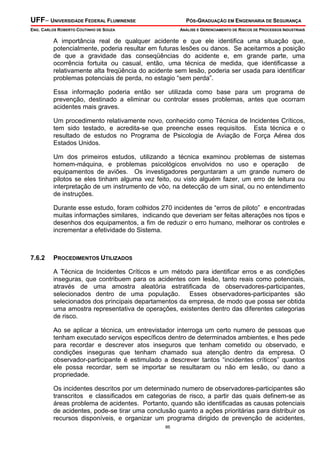 UFF– UNIVERSIDADE FEDERAL FLUMINENSE

PÓS-GRADUAÇÃO EM ENGENHARIA DE SEGURANÇA

ENG. CARLOS ROBERTO COUTINHO DE SOUZA

ANÁLISE E GERENCIAMENTO DE RISCOS DE PROCESSOS INDUSTRIAIS

A importância real de qualquer acidente e que ele identifica uma situação que,
potencialmente, poderia resultar em futuras lesões ou danos. Se aceitarmos a posição
de que a gravidade das conseqüências do acidente e, em grande parte, uma
ocorrência fortuita ou casual, então, uma técnica de medida, que identificasse a
relativamente alta freqüência do acidente sem lesão, poderia ser usada para identificar
problemas potenciais de perda, no estagio “sem perda”.
Essa informação poderia então ser utilizada como base para um programa de
prevenção, destinado a eliminar ou controlar esses problemas, antes que ocorram
acidentes mais graves.
Um procedimento relativamente novo, conhecido como Técnica de Incidentes Críticos,
tem sido testado, e acredita-se que preenche esses requisitos. Esta técnica e o
resultado de estudos no Programa de Psicologia de Aviação de Força Aérea dos
Estados Unidos.
Um dos primeiros estudos, utilizando a técnica examinou problemas de sistemas
homem-máquina, e problemas psicológicos envolvidos no uso e operação de
equipamentos de aviões. Os investigadores perguntaram a um grande numero de
pilotos se eles tinham alguma vez feito, ou visto alguém fazer, um erro de leitura ou
interpretação de um instrumento de vôo, na detecção de um sinal, ou no entendimento
de instruções.
Durante esse estudo, foram colhidos 270 incidentes de “erros de piloto” e encontradas
muitas informações similares, indicando que deveriam ser feitas alterações nos tipos e
desenhos dos equipamentos, a fim de reduzir o erro humano, melhorar os controles e
incrementar a efetividade do Sistema.

7.6.2

PROCEDIMENTOS UTILIZADOS

A Técnica de Incidentes Críticos e um método para identificar erros e as condições
inseguras, que contribuem para os acidentes com lesão, tanto reais como potenciais,
através de uma amostra aleatória estratificada de observadores-participantes,
selecionados dentro de uma população. Esses observadores-participantes são
selecionados dos principais departamentos da empresa, de modo que possa ser obtida
uma amostra representativa de operações, existentes dentro das diferentes categorias
de risco.
Ao se aplicar a técnica, um entrevistador interroga um certo numero de pessoas que
tenham executado serviços específicos dentro de determinados ambientes, e lhes pede
para recordar e descrever atos inseguros que tenham cometido ou observado, e
condições inseguras que tenham chamado sua atenção dentro da empresa. O
observador-participante é estimulado a descrever tantos “incidentes críticos” quantos
ele possa recordar, sem se importar se resultaram ou não em lesão, ou dano a
propriedade.
Os incidentes descritos por um determinado numero de observadores-participantes são
transcritos e classificados em categorias de risco, a partir das quais definem-se as
áreas problema de acidentes. Portanto, quando são identificadas as causas potenciais
de acidentes, pode-se tirar uma conclusão quanto a ações prioritárias para distribuir os
recursos disponíveis, e organizar um programa dirigido de prevenção de acidentes,
86

 