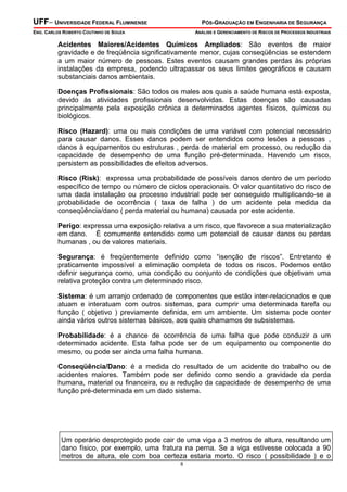UFF– UNIVERSIDADE FEDERAL FLUMINENSE

PÓS-GRADUAÇÃO EM ENGENHARIA DE SEGURANÇA

ENG. CARLOS ROBERTO COUTINHO DE SOUZA

ANÁLISE E GERENCIAMENTO DE RISCOS DE PROCESSOS INDUSTRIAIS

Acidentes Maiores/Acidentes Químicos Ampliados: São eventos de maior
gravidade e de freqüência significativamente menor, cujas conseqüências se estendem
a um maior número de pessoas. Estes eventos causam grandes perdas às próprias
instalações da empresa, podendo ultrapassar os seus limites geográficos e causam
substanciais danos ambientais.
Doenças Profissionais: São todos os males aos quais a saúde humana está exposta,
devido às atividades profissionais desenvolvidas. Estas doenças são causadas
principalmente pela exposição crônica a determinados agentes físicos, químicos ou
biológicos.
Risco (Hazard): uma ou mais condições de uma variável com potencial necessário
para causar danos. Esses danos podem ser entendidos como lesões a pessoas ,
danos à equipamentos ou estruturas , perda de material em processo, ou redução da
capacidade de desempenho de uma função pré-determinada. Havendo um risco,
persistem as possibilidades de efeitos adversos.
Risco (Risk): expressa uma probabilidade de possíveis danos dentro de um período
específico de tempo ou número de ciclos operacionais. O valor quantitativo do risco de
uma dada instalação ou processo industrial pode ser conseguido multiplicando-se a
probabilidade de ocorrência ( taxa de falha ) de um acidente pela medida da
conseqüência/dano ( perda material ou humana) causada por este acidente.
Perigo: expressa uma exposição relativa a um risco, que favorece a sua materialização
em dano. É comumente entendido como um potencial de causar danos ou perdas
humanas , ou de valores materiais.
Segurança: é freqüentemente definido como “isenção de riscos”. Entretanto é
praticamente impossível a eliminação completa de todos os riscos. Podemos então
definir segurança como, uma condição ou conjunto de condições que objetivam uma
relativa proteção contra um determinado risco.
Sistema: é um arranjo ordenado de componentes que estão inter-relacionados e que
atuam e interatuam com outros sistemas, para cumprir uma determinada tarefa ou
função ( objetivo ) previamente definida, em um ambiente. Um sistema pode conter
ainda vários outros sistemas básicos, aos quais chamamos de subsistemas.
Probabilidade: é a chance de ocorrência de uma falha que pode conduzir a um
determinado acidente. Esta falha pode ser de um equipamento ou componente do
mesmo, ou pode ser ainda uma falha humana.
Conseqüência/Dano: é a medida do resultado de um acidente do trabalho ou de
acidentes maiores. Também pode ser definido como sendo a gravidade da perda
humana, material ou financeira, ou a redução da capacidade de desempenho de uma
função pré-determinada em um dado sistema.

Um operário desprotegido pode cair de uma viga a 3 metros de altura, resultando um
dano físico, por exemplo, uma fratura na perna. Se a viga estivesse colocada a 90
metros de altura, ele com boa certeza estaria morto. O risco ( possibilidade ) e o
8

 
