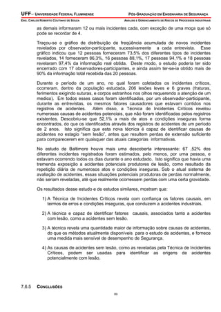 UFF– UNIVERSIDADE FEDERAL FLUMINENSE

PÓS-GRADUAÇÃO EM ENGENHARIA DE SEGURANÇA

ENG. CARLOS ROBERTO COUTINHO DE SOUZA

ANÁLISE E GERENCIAMENTO DE RISCOS DE PROCESSOS INDUSTRIAIS

as demais informaram 12 ou mais incidentes cada, com exceção de uma moça que só
pode se recordar de 4.
Traçou-se o gráfico de distribuição de freqüência acumulada de novos incidentes
revelados por observador-participante, sucessivamente a cada entrevista. Esse
gráfico indicou que 12 pessoas forneceram 73,5% dos diferentes tipos de incidentes
revelados, 14 forneceram 86,3%, 16 pessoas 88,1%, 17 pessoas 94,1% e 18 pessoas
revelaram 97,4% da informação real obtida. Deste modo, o estudo poderia ter sido
encerrado com 17 observadores-participantes, e ainda assim ter-se-ia obtido mais de
90% da informação total recebida das 20 pessoas.
Durante o período de um ano, no qual foram coletados os incidentes críticos,
ocorreram, dentro da população estudada, 206 lesões leves e 6 graves (fraturas,
ferimentos exigindo suturas, e corpos estranhos nos olhos requerendo a atenção de um
medico). Em todos esses casos foram identificados, por um observador-participante,
durante as entrevistas, os mesmos fatores causadores que estavam contidos nos
registros de acidentes. Além disso, a Técnica de Incidentes Críticos revelou
numerosas causas de acidentes potenciais, que não foram identificadas pelos registros
existentes. Descobriu-se que 52,1% a mais de atos e condições inseguras forma
encontrados, do que os identificados através dos registros de acidentes de um período
de 2 anos. Isto significa que esta nova técnica é capaz de identificar causas de
acidentes no estagio “sem lesão”, antes que resultem perdas de extensão suficiente
para comparecerem em quaisquer das atuais categorias informativas.
No estudo de Baltimore houve mais uma descoberta interessante: 67 ,52% dos
diferentes incidentes registrados foram estimados, pelo menos, por urna pessoa, e
estavam ocorrendo todos os dias durante o ano estudado. Isto significa que havia uma
tremenda exposição a acidentes potenciais produtores de lesão, como resultado da
repetição diária de numerosos atos e condições inseguras. Sob o atual sistema de
avaliação de acidentes, essas situações potenciais produtoras de perdas normalmente,
não seriam reveladas, até que realmente ocorressem perdas com uma certa gravidade.
Os resultados desse estudo e de estudos similares, mostram que:
1) A Técnica de Incidentes Críticos revela com confiança os fatores causais, em
termos de erros e condições inseguras, que conduzem a acidentes industriais.
2) A técnica e capaz de identificar fatores causais, associados tanto a acidentes
com lesão, como a acidentes sem lesão.
3) A técnica revela uma quantidade maior de informação sobre causas de acidentes,
do que os métodos atualmente disponíveis para o estudo de acidentes, e fornece
uma medida mais sensível de desempenho de Segurança.
4) As causas de acidentes sem lesão, como as reveladas pela Técnica de Incidentes
Críticos, podem ser usadas para identificar as origens de acidentes
potencialmente com lesão.

7.6.5

CONCLUSÕES
89

 