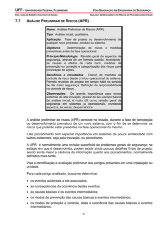 UFF– UNIVERSIDADE FEDERAL FLUMINENSE

PÓS-GRADUAÇÃO EM ENGENHARIA DE SEGURANÇA

ENG. CARLOS ROBERTO COUTINHO DE SOUZA

7.7

ANÁLISE E GERENCIAMENTO DE RISCOS DE PROCESSOS INDUSTRIAIS

ANÁLISE PRELIMINAR DE RISCOS (APR)
Nome: Análise Preliminar de Riscos (APR).
Tipo: Análise inicial, qualitativa.
Aplicação: Fase de projeto ou desenvolvimento de
qualquer novo processo, produto ou sistema.
Objetivos:
Determinação de riscos
preventivas antes da fase operacional.

e

medidas

Princípio/Metodologia: Revisão geral de aspectos de
segurança, através de um formato padrão, levantandose causas e efeitos de cada risco, medidas de
prevenção ou correção e categorização dos riscos para
priorização de ações.
Benefícios e Resultados: Elenco de medidas de
controle de risco desde o início operacional do sistema.
Permite revisões de projeto em tempo hábil no sentido
de dar maior segurança. Definição de responsabilidade
no controle de riscos.
Observações: De grande importância para novos
sistemas de alta inovação. Apesar de seu escopo básico
de análise inicial, é muito útil como revisão geral de
segurança em sistemas já operacionais, revelando
aspectos, às vezes, despercebidos.

A análise preliminar de riscos (APR) consiste no estudo, durante a fase de concepção
ou desenvolvimento prematuro de um novo sistema, com o fim de se determinar os
riscos que poderão estar presentes na fase operacional do mesmo.
Este procedimento tem especial importância em sistemas de pouca similaridade com
outros existentes, seja pela inovação, ou pioneirismo.
A APR é normalmente uma revisão superficial de problemas gerais de segurança; no
estágio em que é desenvolvida, podem existir ainda poucos detalhes finais de projeto,
sendo ainda maior a carência de informação quanto aos procedimentos, normalmente
definidos mais tarde.
Visa a identificação e avaliação preliminar dos perigos presentes em uma instalação ou
unidade.
Para cada perigo analisado, busca-se determinar:
• os eventos acidentais a ele associados;
• as conseqüências da ocorrência destes eventos;
• as causas básicas e os eventos intermediários;
• os modos de prevenção das causas básicas e eventos intermediários;
• os modos de proteção e controle, dada a ocorrência das causas básicas e eventos
intermediários.
91

 