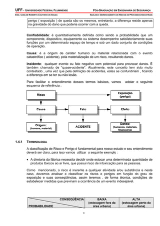 UFF– UNIVERSIDADE FEDERAL FLUMINENSE PÓS-GRADUAÇÃO EM ENGENHARIA DE SEGURANÇA
ENG. CARLOS ROBERTO COUTINHO DE SOUZA ANÁLISE E GERENCIAMENTO DE RISCOS DE PROCESSOS INDUSTRIAIS
9
perigo ( exposição ) de queda são os mesmos, entretanto, a diferença reside apenas
na gravidade do dano que poderia ocorrer com a queda.
Confiabilidade: é quantitativamente definida como sendo a probabilidade que um
componente, dispositivo, equipamento ou sistema desempenhe satisfatoriamente suas
funções por um determinado espaço de tempo e sob um dado conjunto de condições
de operação.
Causa: é a origem de caráter humano ou material relacionada com o evento
catastrófico ( acidente), pela materialização de um risco, resultando danos.
Incidente: qualquer evento ou fato negativo com potencial para provocar danos. É
também chamado de “quase-acidente”. Atualmente, este conceito tem sido muito
contestado , uma vez que pela definição de acidentes, estes se confundiriam , ficando
a diferença em se ter ou não lesão.
Para facilitar o entendimento desses termos básicos, vamos adotar o seguinte
esquema de referência :
RiscoRisco
CausaCausa
ExposiçãoExposição
(perigo)(perigo)
FatoFato EfeitoEfeito
Origem:Origem:
(humana, material)(humana, material)
ACIDENTEACIDENTE
Danos:Danos:
(humanos, materiais,(humanos, materiais,
financeiros)financeiros)
1.4.1 TERMINOLOGIA
A classificação de Risco e Perigo é fundamental para nosso estudo e seu entendimento
deverá ser claro, para isso vamos utilizar o seguinte exemplo :
• A diretoria da fábrica necessita decidir onde estocar uma determinada quantidade de
produtos tóxicos ao ar livre, que possui risco de intoxicação para as pessoas.
Como mencionado, o risco é inerente a qualquer atividade e/ou substância e neste
caso, devemos analisar e classificar os riscos e perigos em função do grau de
exposição e suas conseqüências, assim teremos , de forma técnica, condições de
estabelecer medidas que previnam a ocorrência de um evento indesejável.
CONSEQÜÊNCIA
PROBABILIDADE
BAIXA
(estocagem fora da
área urbana)
ALTA
(estocagem perto da
área urbana)
 