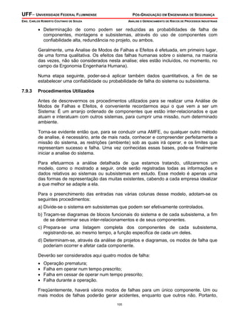 UFF– UNIVERSIDADE FEDERAL FLUMINENSE PÓS-GRADUAÇÃO EM ENGENHARIA DE SEGURANÇA
ENG. CARLOS ROBERTO COUTINHO DE SOUZA ANÁLISE E GERENCIAMENTO DE RISCOS DE PROCESSOS INDUSTRIAIS
105
• Determinação de como podem ser reduzidas as probabilidades de falha de
componentes, montagens e subsistemas, através do uso de componentes com
confiabilidade alta, redundância no projeto, ou ambos.
Geralmente, uma Analise de Modos de Falhas e Efeitos é efetuada, em primeiro lugar,
de uma forma qualitativa. Os efeitos das falhas humanas sobre o sistema, na maioria
das vezes, não são considerados nesta analise; eles estão incluídos, no momento, no
campo da Ergonomia Engenharia Humana).
Numa etapa seguinte, poder-se-á aplicar também dados quantitativos, a fim de se
estabelecer uma confiabilidade ou probabilidade de falha do sistema ou subsistema.
7.9.3 Procedimentos Utilizados
Antes de descrevermos os procedimentos utilizados para se realizar uma Análise de
Modos de Falhas e Efeitos, é conveniente recordarmos aqui o que vem a ser um
Sistema: É um arranjo ordenado de componentes que estão inter-relacionados e que
atuam e interatuam com outros sistemas, para cumprir uma missão, num determinado
ambiente.
Torna-se evidente então que, para se conduzir uma AMFE, ou qualquer outro método
de analise, é necessário, ante de mais nada, conhecer e compreender perfeitamente a
missão do sistema, as restrições (ambiente) sob as quais irá operar, e os limites que
representam sucesso e falha. Uma vez conhecidas essas bases, pode-se finalmente
iniciar a analise do sistema.
Para efetuarmos a análise detalhada de que estamos tratando, utilizaremos um
modelo, como o mostrado a seguir, onde serão registradas todas as informações e
dados relativos ao sistemas ou subsistemas em estudo. Esse modelo é apenas uma
das formas de representação das muitas existentes, cabendo a cada empresa idealizar
a que melhor se adapte a ela.
Para o preenchimento das entradas nas várias colunas desse modelo, adotam-se os
seguintes procedimentos:
a) Divide-se o sistema em subsistemas que podem ser efetivamente controlados.
b) Traçam-se diagramas de blocos funcionais do sistema e de cada subsistema, a fim
de se determinar seus inter-relacionamentos e de seus componentes.
c) Prepara-se uma listagem completa dos componentes de cada subsistema,
registrando-se, ao mesmo tempo, a função especifica de cada um deles.
d) Determinam-se, através da análise de projetos e diagramas, os modos de falha que
poderiam ocorrer e afetar cada componente.
Deverão ser considerados aqui quatro modos de falha:
• Operação prematura;
• Falha em operar num tempo prescrito;
• Falha em cessar de operar num tempo prescrito;
• Falha durante a operação.
Freqüentemente, haverá vários modos de falhas para um único componente. Um ou
mais modos de falhas poderão gerar acidentes, enquanto que outros não. Portanto,
 