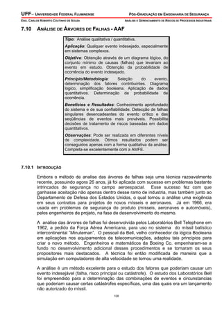UFF– UNIVERSIDADE FEDERAL FLUMINENSE PÓS-GRADUAÇÃO EM ENGENHARIA DE SEGURANÇA
ENG. CARLOS ROBERTO COUTINHO DE SOUZA ANÁLISE E GERENCIAMENTO DE RISCOS DE PROCESSOS INDUSTRIAIS
108
7.10 ANÁLISE DE ÁRVORES DE FALHAS - AAF
Tipo: Análise qualitativa / quantitativa.
Aplicação: Qualquer evento indesejado, especialmente
em sistemas complexos.
Objetivo: Obtenção através de um diagrama lógico, do
conjunto mínimo de causas (falhas) que levariam ao
evento em estudo. Obtenção da probabilidade de
ocorrência do evento indesejado.
Princípio/Metodologia: Seleção do evento,
determinação dos fatores contribuintes. Diagrama
lógico, simplificação booleana. Aplicação de dados
quantitativos. Determinação de probabilidade de
ocorrência.
Benefícios e Resultados: Conhecimento aprofundado
do sistema e de sua confiabilidade. Detecção de falhas
singulares desencadeantes do evento crítico e das
seqüências de eventos mais prováveis. Possibilita
decisões de tratamento de riscos baseadas em dados
quantitativos.
Observações: Pode ser realizada em diferentes níveis
de complexidade. Ótimos resultados podem ser
conseguidos apenas com a forma qualitativa da análise.
Completa-se excelentemente com a AMFE.
7.10.1 INTRODUÇÃO
Embora o método de analise das árvores de falhas seja uma técnica razoavelmente
recente, possuindo agora 26 anos, já foi aplicada com sucesso em problemas bastante
intrincados de segurança no campo aeroespacial. Esse sucesso fez com que
ganhasse aceitação não apenas dentro desse ramo de industria, mas também junto ao
Departamento de Defesa dos Estados Unidos, o qual tornou a análise uma exigência
em seus contratos para projetos de novos mísseis e aeronaves. Já em 1966, era
usada em problemas de segurança do produto (mísseis, aeronaves e automóveis),
pelos engenheiros de projeto, na fase de desenvolvimento do mesmo.
A análise das árvores de falhas foi desenvolvida pelos Laboratórios Bell Telephone em
1962, a pedido da Força Aérea Americana, para uso no sistema do míssil balístico
intercontinental “Minuteman”. O pessoal da Bell, velho conhecedor da lógica Booleana
em aplicações nos equipamentos de telecomunicações, adaptou tais princípios para
criar o novo método. Engenheiros e matemáticos da Boeing Co. empenharam-se a
fundo no desenvolvimento adicional desses procedimentos e se tornaram os seus
propositores mais destacados. A técnica foi então modificada de maneira que a
simulação em computadores de alta velocidade se tornou uma realidade.
A análise é um método excelente para o estudo dos fatores que poderiam causar um
evento indesejável (falha, risco principal ou catástrofe). O estudo dos Laboratórios Bell
foi empreendido para a determinação das combinações de eventos e circunstancias
que poderiam causar certas catástrofes específicas, uma das quais era um lançamento
não autorizado do míssil.
 