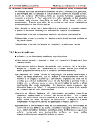 UFF– UNIVERSIDADE FEDERAL FLUMINENSE PÓS-GRADUAÇÃO EM ENGENHARIA DE SEGURANÇA
ENG. CARLOS ROBERTO COUTINHO DE SOUZA ANÁLISE E GERENCIAMENTO DE RISCOS DE PROCESSOS INDUSTRIAIS
109
Os métodos de análise de confiabilidade em uso na época, não conduziam, por si sós,
à determinação das possibilidades e probabilidades de ocorrência daqueles eventos,
devido ao complexo inter-relacionamento de recursos humanos, equipamentos,
materiais, e ambiente. A AAF justamente tem melhor aplicação em tais situações
complexas, pela maneira sistemática na qual os vários fatores podem ser
apresentados. Trata-se, com efeito, de um modelo no qual dados probabilísticos
podem ser aplicados a seqüências lógicas.
Como decorrência de seu rápido desenvolvimento e sofisticação, é possível considerar
a análise de árvores de falhas segundo três diferentes níveis de complexidade:
1) Desenvolver a arvore é simplesmente analisá-la, sem efetuar qualquer cálculo.
2) Desenvolver a arvore é efetuar os cálculos através de calculadoras portáteis ou
réguas de cálculo;
3) Desenvolver a arvore é utilizar-se de um computador para efetuar os cálculo.
7.10.2 DESCRIÇÃO DO MÉTODO
• método pode ser desenvolvido através dos seguintes passes:
a) Seleciona-se o evento indesejável, ou falha, cuja probabilidade de ocorrência deve
ser determinada;
b) São revisados todos os fatores intervenientes, como ambiente, dados de projeto,
exigências do sistema, etc., determinando as condições, eventos particulares ou
falhas que poderiam contribuir para a ocorrência do evento indesejado;
c) É preparada uma “árvore”, através da diagramação dos eventos contribuintes e
falhas, de modo sistemático, que ira mostrar o inter-relacionamento entre os
mesmos e em relação ao evento “topo” (em estudo). O processo se inicia com os
eventos que poderiam diretamente causar tal fato, formando o “primeiro nível”; a
medida que se retrocede passo a passo, as combinações de evento e falhas
contribuintes irão sendo adicionadas. Os diagramas assim preparados são
chamados “Árvores de Falhas”. O relacionamento entre os eventos é feito através
de comportas lógicas, como veremos adiante;
d) Através da Álgebra Booleana, são desenvolvidas expressões matemáticas
adequadas, representando as “entradas” das árvores de falhas. Cada comporta
lógica tem implícita uma operação matemática, e estas podem ser traduzidas em
última análise por ações de adição ou multiplicação. A expressão é então
simplificada o mais possível, através dos postulados da Álgebra Booleana;
e) Determina-se a probabilidade de falha de cada componente, ou a probabilidade de
ocorrência de cada condição ou evento, presentes na equação simplificada. Esses
dados podem ser obtidos de tabelas específicas, dados dos fabricantes, experiência
anterior, comparação com equipamentos similares, ou ainda obtidos
experimentalmente para o específico sistema em estudo;
 