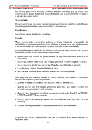 UFF– UNIVERSIDADE FEDERAL FLUMINENSE PÓS-GRADUAÇÃO EM ENGENHARIA DE SEGURANÇA
ENG. CARLOS ROBERTO COUTINHO DE SOUZA ANÁLISE E GERENCIAMENTO DE RISCOS DE PROCESSOS INDUSTRIAIS
115
No resumo deste nosso trabalho, podemos finalizar afirmando que os fatores que
determinaram a busca de técnicas mais sofisticadas para o gerenciamento de riscos e
o controle de perdas foram:
Tecnológicos:
Desenvolvimento de processos mais complexos; uso de novos materiais e substâncias;
condições operacionais (pressão, temperatura) mais severas.
Econômicos:
Aumento de escala das plantas industriais.
Sociais:
Maior concentração demográfica próximo a áreas industriais; organização da
sociedade e preocupação quanto ao meio ambiente e segurança, e com isto passamos
a ter plantas industriais mais seguras, para sua operação e para a sociedade.
As conseqüências da aplicação de técnicas modernas de gerenciamento de riscos e
controle de perdas, podem assim serem sintetizadas:
• reformulação das práticas de gerenciamento de segurança industrial, em todos os
seus níveis;
• revisão de práticas tradicionais e de códigos, padrões e regulamentações obsoletas;
• desenvolvimento de técnicas para a identificação e quantificação de perigos;
• formulação de critérios de aceitabilidade de risco;
• elaboração e implantação de sistemas de resposta para emergências.
Uma pergunta que teremos sempre é: quando efetuar uma análise? Poderíamos
resumir nos seguintes pontos importantes:
• Quando os riscos associados a uma atividade não são conhecidos;
• Quando podem ser antecipados problemas potenciais que podem resultar em
severas conseqüências em uma operação;
• Quando são detectados repetidos problemas envolvendo DANOS, ATRASOS,
LESÕES ou MORTES na operação;
• Quando regras de segurança devem ser estabelecidas antes do início de uma
atividade;
• Quando informações sobre os riscos devem ser obtidas acuradamente.
E quanto aos fatores determinantes do tipo de análise? Para estes teremos os
seguintes itens:
 