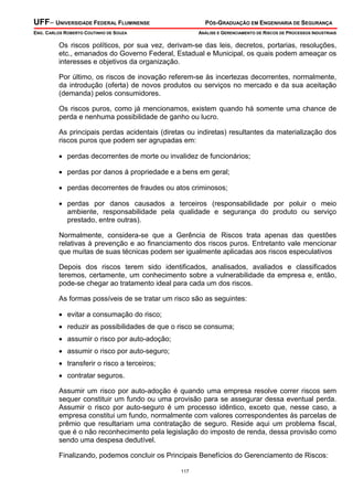 UFF– UNIVERSIDADE FEDERAL FLUMINENSE PÓS-GRADUAÇÃO EM ENGENHARIA DE SEGURANÇA
ENG. CARLOS ROBERTO COUTINHO DE SOUZA ANÁLISE E GERENCIAMENTO DE RISCOS DE PROCESSOS INDUSTRIAIS
117
Os riscos políticos, por sua vez, derivam-se das leis, decretos, portarias, resoluções,
etc., emanados do Governo Federal, Estadual e Municipal, os quais podem ameaçar os
interesses e objetivos da organização.
Por último, os riscos de inovação referem-se às incertezas decorrentes, normalmente,
da introdução (oferta) de novos produtos ou serviços no mercado e da sua aceitação
(demanda) pelos consumidores.
Os riscos puros, como já mencionamos, existem quando há somente uma chance de
perda e nenhuma possibilidade de ganho ou lucro.
As principais perdas acidentais (diretas ou indiretas) resultantes da materialização dos
riscos puros que podem ser agrupadas em:
• perdas decorrentes de morte ou invalidez de funcionários;
• perdas por danos á propriedade e a bens em geral;
• perdas decorrentes de fraudes ou atos criminosos;
• perdas por danos causados a terceiros (responsabilidade por poluir o meio
ambiente, responsabilidade pela qualidade e segurança do produto ou serviço
prestado, entre outras).
Normalmente, considera-se que a Gerência de Riscos trata apenas das questões
relativas à prevenção e ao financiamento dos riscos puros. Entretanto vale mencionar
que muitas de suas técnicas podem ser igualmente aplicadas aos riscos especulativos
Depois dos riscos terem sido identificados, analisados, avaliados e classificados
teremos, certamente, um conhecimento sobre a vulnerabilidade da empresa e, então,
pode-se chegar ao tratamento ideal para cada um dos riscos.
As formas possíveis de se tratar um risco são as seguintes:
• evitar a consumação do risco;
• reduzir as possibilidades de que o risco se consuma;
• assumir o risco por auto-adoção;
• assumir o risco por auto-seguro;
• transferir o risco a terceiros;
• contratar seguros.
Assumir um risco por auto-adoção é quando uma empresa resolve correr riscos sem
sequer constituir um fundo ou uma provisão para se assegurar dessa eventual perda.
Assumir o risco por auto-seguro é um processo idêntico, exceto que, nesse caso, a
empresa constitui um fundo, normalmente com valores correspondentes às parcelas de
prêmio que resultariam uma contratação de seguro. Reside aqui um problema fiscal,
que é o não reconhecimento pela legislação do imposto de renda, dessa provisão como
sendo uma despesa dedutível.
Finalizando, podemos concluir os Principais Benefícios do Gerenciamento de Riscos:
 