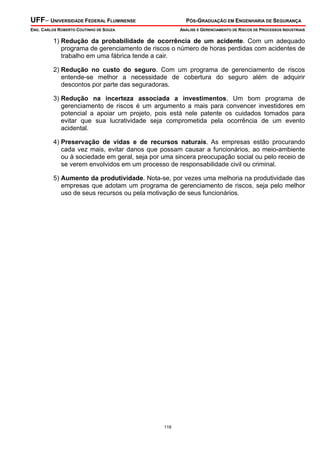 UFF– UNIVERSIDADE FEDERAL FLUMINENSE PÓS-GRADUAÇÃO EM ENGENHARIA DE SEGURANÇA
ENG. CARLOS ROBERTO COUTINHO DE SOUZA ANÁLISE E GERENCIAMENTO DE RISCOS DE PROCESSOS INDUSTRIAIS
118
1) Redução da probabilidade de ocorrência de um acidente. Com um adequado
programa de gerenciamento de riscos o número de horas perdidas com acidentes de
trabalho em uma fábrica tende a cair.
2) Redução no custo do seguro. Com um programa de gerenciamento de riscos
entende-se melhor a necessidade de cobertura do seguro além de adquirir
descontos por parte das seguradoras.
3) Redução na incerteza associada a investimentos. Um bom programa de
gerenciamento de riscos é um argumento a mais para convencer investidores em
potencial a apoiar um projeto, pois está nele patente os cuidados tomados para
evitar que sua lucratividade seja comprometida pela ocorrência de um evento
acidental.
4) Preservação de vidas e de recursos naturais. As empresas estão procurando
cada vez mais, evitar danos que possam causar a funcionários, ao meio-ambiente
ou à sociedade em geral, seja por uma sincera preocupação social ou pelo receio de
se verem envolvidos em um processo de responsabilidade civil ou criminal.
5) Aumento da produtividade. Nota-se, por vezes uma melhoria na produtividade das
empresas que adotam um programa de gerenciamento de riscos, seja pelo melhor
uso de seus recursos ou pela motivação de seus funcionários.
 