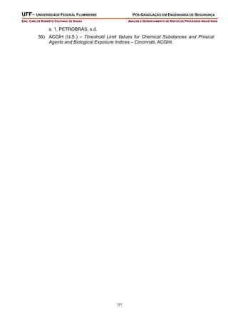 UFF– UNIVERSIDADE FEDERAL FLUMINENSE PÓS-GRADUAÇÃO EM ENGENHARIA DE SEGURANÇA
ENG. CARLOS ROBERTO COUTINHO DE SOUZA ANÁLISE E GERENCIAMENTO DE RISCOS DE PROCESSOS INDUSTRIAIS
121
s. 1, PETROBRÁS, s.d.
36) ACGIH (U.S.) – Threshold Limit Values for Chemical Substances and Phisical
Agents and Biological Exposure Indices – Cincinnati, ACGIH.
 