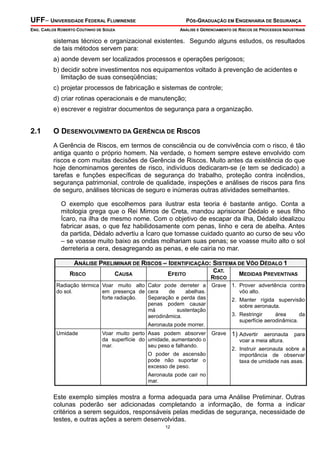 UFF– UNIVERSIDADE FEDERAL FLUMINENSE PÓS-GRADUAÇÃO EM ENGENHARIA DE SEGURANÇA
ENG. CARLOS ROBERTO COUTINHO DE SOUZA ANÁLISE E GERENCIAMENTO DE RISCOS DE PROCESSOS INDUSTRIAIS
12
sistemas técnico e organizacional existentes. Segundo alguns estudos, os resultados
de tais métodos servem para:
a) aonde devem ser localizados processos e operações perigosos;
b) decidir sobre investimentos nos equipamentos voltado à prevenção de acidentes e
limitação de suas conseqüências;
c) projetar processos de fabricação e sistemas de controle;
d) criar rotinas operacionais e de manutenção;
e) escrever e registrar documentos de segurança para a organização.
2.1 O DESENVOLVIMENTO DA GERÊNCIA DE RISCOS
A Gerência de Riscos, em termos de consciência ou de convivência com o risco, é tão
antiga quanto o próprio homem. Na verdade, o homem sempre esteve envolvido com
riscos e com muitas decisões de Gerência de Riscos. Muito antes da existência do que
hoje denominamos gerentes de risco, indivíduos dedicaram-se (e tem se dedicado) a
tarefas e funções específicas de segurança do trabalho, proteção contra incêndios,
segurança patrimonial, controle de qualidade, inspeções e análises de riscos para fins
de seguro, análises técnicas de seguro e inúmeras outras atividades semelhantes.
O exemplo que escolhemos para ilustrar esta teoria é bastante antigo. Conta a
mitologia grega que o Rei Mimos de Creta, mandou aprisionar Dédalo e seus filho
Ícaro, na ilha de mesmo nome. Com o objetivo de escapar da ilha, Dédalo idealizou
fabricar asas, o que fez habilidosamente com penas, linho e cera de abelha. Antes
da partida, Dédalo advertiu a Ícaro que tomasse cuidado quanto ao curso de seu vôo
– se voasse muito baixo as ondas molhariam suas penas; se voasse muito alto o sol
derreteria a cera, desagregando as penas, e ele cairia no mar.
ANÁLISE PRELIMINAR DE RISCOS – IDENTIFICAÇÃO: SISTEMA DE VÔO DÉDALO 1
RISCO CAUSA EFEITO
CAT.
RISCO
MEDIDAS PREVENTIVAS
Radiação térmica
do sol.
Voar muito alto
em presença de
forte radiação.
Calor pode derreter a
cera de abelhas.
Separação e perda das
penas podem causar
má sustentação
aerodinâmica.
Aeronauta pode morrer.
Grave 1. Prover advertência contra
vôo alto.
2. Manter rígida supervisão
sobre aeronauta.
3. Restringir área da
superfície aerodinâmica.
Umidade Voar muito perto
da superfície do
mar.
Asas podem absorver
umidade, aumentando o
seu peso e falhando.
O poder de ascensão
pode não suportar o
excesso de peso.
Aeronauta pode cair no
mar.
Grave 1) Advertir aeronauta para
voar a meia altura.
2. Instruir aeronauta sobre a
importância de observar
taxa de umidade nas asas.
Este exemplo simples mostra a forma adequada para uma Análise Preliminar. Outras
colunas poderão ser adicionadas completando a informação, de forma a indicar
critérios a serem seguidos, responsáveis pelas medidas de segurança, necessidade de
testes, e outras ações a serem desenvolvidas.
 