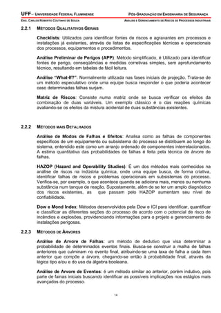UFF– UNIVERSIDADE FEDERAL FLUMINENSE PÓS-GRADUAÇÃO EM ENGENHARIA DE SEGURANÇA
ENG. CARLOS ROBERTO COUTINHO DE SOUZA ANÁLISE E GERENCIAMENTO DE RISCOS DE PROCESSOS INDUSTRIAIS
14
2.2.1 MÉTODOS QUALITATIVOS GERAIS
Checklists: Utilizados para identificar fontes de riscos e agravantes em processos e
instalações já existentes, através de listas de especificações técnicas e operacionais
dos processos, equipamentos e procedimentos.
Análise Preliminar de Perigos (APP): Método simplificado, é Utilizado para identificar
fontes de perigo, conseqüências e medidas corretivas simples, sem aprofundamento
técnico, resultando em tabelas de fácil leitura.
Análise “What-If?”: Normalmente utilizada nas fases iniciais de projeção. Trata-se de
um método especulativo onde uma equipe busca responder o que poderia acontecer
caso determinadas falhas surjam.
Matriz de Riscos: Consiste numa matriz onde se busca verificar os efeitos da
combinação de duas variáveis. Um exemplo clássico é o das reações químicas
avaliando-se os efeitos da mistura acidental de duas substâncias existentes.
2.2.2 MÉTODOS MAIS DETALHADOS
Análise de Modos de Falhas e Efeitos: Analisa como as falhas de componentes
específicos de um equipamento ou subsistema do processo se distribuem ao longo do
sistema, entendido este como um arranjo ordenado de componentes interrelacionados.
A estima quantitativa das probabilidades de falhas é feita pela técnica de árvore de
falhas.
HAZOP (Hazard and Operability Studies): É um dos métodos mais conhecidos na
análise de riscos na indústria química, onde uma equipe busca, de forma criativa,
identificar falhas de riscos e problemas operacionais em subsistemas do processo.
Verifica-se, por exemplo, o que acontece quando se adiciona mais, menos ou nenhuma
substância num tanque de reação. Supostamente, além de se ter um amplo diagnóstico
dos riscos existentes, as que passam pelo HAZOP aumentam seu nível de
confiabilidade.
Dow e Mond Index: Métodos desenvolvidos pela Dow e ICI para identificar, quantificar
e classificar as diferentes seções do processo de acordo com o potencial de risco de
incêndios e explosões, providenciando informações para o projeto e gerenciamento de
instalações perigosas.
2.2.3 MÉTODOS DE ÁRVORES
Análise de Arvore de Falhas: um método de dedutivo que visa determinar a
probabilidade de determinados eventos finais. Busca-se construir a malha de falhas
anteriores que culminam no evento final, atribuindo-se uma taxa de falha a cada item
anterior que compõe a árvore, chegando-se então à probabilidade final, através da
lógica tipo e/ou e do uso da álgebra booleana.
Análise de Arvore de Eventos: é um método similar ao anterior, porém indutivo, pois
parte de fainas iniciais buscando identificar as possíveis implicações nos estágios mais
avançados do processo.
 