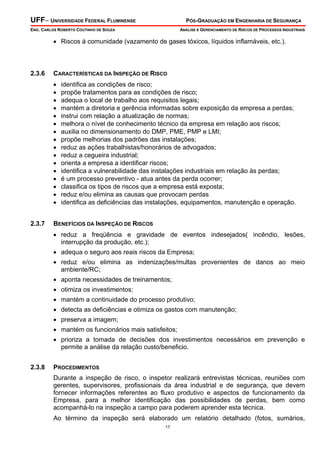UFF– UNIVERSIDADE FEDERAL FLUMINENSE PÓS-GRADUAÇÃO EM ENGENHARIA DE SEGURANÇA
ENG. CARLOS ROBERTO COUTINHO DE SOUZA ANÁLISE E GERENCIAMENTO DE RISCOS DE PROCESSOS INDUSTRIAIS
17
• Riscos à comunidade (vazamento de gases tóxicos, líquidos inflamáveis, etc.).
2.3.6 CARACTERÍSTICAS DA INSPEÇÃO DE RISCO
• identifica as condições de risco;
• propõe tratamentos para as condições de risco;
• adequa o local de trabalho aos requisitos legais;
• mantém a diretoria e gerência informadas sobre exposição da empresa a perdas;
• instrui com relação a atualização de normas;
• melhora o nível de conhecimento técnico da empresa em relação aos riscos;
• auxilia no dimensionamento do DMP, PME, PMP e LMI;
• propõe melhorias dos padrões das instalações;
• reduz as ações trabalhistas/honorários de advogados;
• reduz a cegueira industrial;
• orienta a empresa a identificar riscos;
• identifica a vulnerabilidade das instalações industriais em relação às perdas;
• é um processo preventivo - atua antes da perda ocorrer;
• classifica os tipos de riscos que a empresa está exposta;
• reduz e/ou elimina as causas que provocam perdas
• identifica as deficiências das instalações, equipamentos, manutenção e operação.
2.3.7 BENEFÍCIOS DA INSPEÇÃO DE RISCOS
• reduz a freqüência e gravidade de eventos indesejados( incêndio, lesões,
interrupção da produção, etc.);
• adequa o seguro aos reais riscos da Empresa;
• reduz e/ou elimina as indenizações/multas provenientes de danos ao meio
ambiente/RC;
• aponta necessidades de treinamentos;
• otimiza os investimentos;
• mantém a continuidade do processo produtivo;
• detecta as deficiências e otimiza os gastos com manutenção;
• preserva a imagem;
• mantém os funcionários mais satisfeitos;
• prioriza a tomada de decisões dos investimentos necessários em prevenção e
permite a análise da relação custo/beneficio.
2.3.8 PROCEDIMENTOS
Durante a inspeção de risco, o inspetor realizará entrevistas técnicas, reuniões com
gerentes, supervisores, profissionais da área industrial e de segurança, que devem
fornecer informações referentes ao fluxo produtivo e aspectos de funcionamento da
Empresa, para a melhor identificação das possibilidades de perdas, bem como
acompanhá-lo na inspeção a campo para poderem aprender esta técnica.
Ao término da inspeção será elaborado um relatório detalhado (fotos, sumários,
 