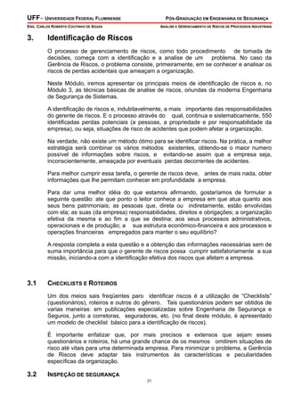 UFF– UNIVERSIDADE FEDERAL FLUMINENSE PÓS-GRADUAÇÃO EM ENGENHARIA DE SEGURANÇA
ENG. CARLOS ROBERTO COUTINHO DE SOUZA ANÁLISE E GERENCIAMENTO DE RISCOS DE PROCESSOS INDUSTRIAIS
21
3. Identificação de Riscos
O processo de gerenciamento de riscos, como todo procedimento de tomada de
decisões, começa com a identificação e a analise de um problema. No caso da
Gerência de Riscos, o problema consiste, primeiramente, em se conhecer e analisar os
riscos de perdas acidentais que ameaçam a organização.
Neste Módulo, iremos apresentar os principais meios de identificação de riscos e, no
Módulo 3, as técnicas básicas de analise de riscos, oriundas da moderna Engenharia
de Segurança de Sistemas.
A identificação de riscos e, indubitavelmente, a mais importante das responsabilidades
do gerente de riscos. E o processo através do qual, continua e sistematicamente, 550
identificadas perdas potenciais (a pessoas, a propriedade e por responsabilidade da
empresa), ou seja, situações de risco de acidentes que podem afetar a organização.
Na verdade, não existe um método ótimo para se identificar riscos. Na prática, a melhor
estratégia será combinar os vários métodos existentes, obtendo-se o maior numero
possível de informações sobre riscos, e evitando-se assim que a empresa seja,
inconscientemente, ameaçada por eventuais perdas decorrentes de acidentes.
Para melhor cumprir essa tarefa, o gerente de riscos deve, antes de mais nada, obter
informações que lhe permitam conhecer em profundidade a empresa.
Para dar uma melhor idéia do que estamos afirmando, gostaríamos de formular a
seguinte questão: ate que ponto o leitor conhece a empresa em que atua quanto aos
seus bens patrimoniais; as pessoas que, direta ou indiretamente, estão envolvidas
com ela; as suas (da empresa) responsabilidades, direitos e obrigações; a organização
efetiva da mesma e ao fim a que se destina; aos seus processos administrativos,
operacionais e de produção; a sua estrutura econômico-financeira e aos processos e
operações financeiras empregados para manter o seu equilíbrio?
A resposta completa a esta questão e a obtenção das informações necessárias sem de
suma importância para que o gerente de riscos possa cumprir satisfatoriamente a sua
missão, iniciando-a com a identificação efetiva dos riscos que afetam a empresa.
3.1 CHECKLISTS E ROTEIROS
Um dos meios sais freqüentes paro identificar riscos é a utilização de “Checklists”
(questionários), roteiros e outros do gênero. Tais questionários podem ser obtidos de
varias maneiras: em publicações especializadas sobre Engenharia de Segurança e
Seguros, junto a corretoras, seguradoras, etc. (no final deste módulo, é apresentado
um modelo de checklist básico para a identificação de riscos).
É importante enfatizar que, por mais precisos e extensos que sejam esses
questionários e roteiros, há uma grande chance de os mesmos omitirem situações de
risco até vitais para uma determinada empresa. Para minimizar o problema, a Gerência
de Riscos deve adaptar tais instrumentos às características e peculiaridades
específicas da organização.
3.2 INSPEÇÃO DE SEGURANÇA
 