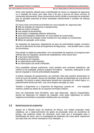 UFF– UNIVERSIDADE FEDERAL FLUMINENSE PÓS-GRADUAÇÃO EM ENGENHARIA DE SEGURANÇA
ENG. CARLOS ROBERTO COUTINHO DE SOUZA ANÁLISE E GERENCIAMENTO DE RISCOS DE PROCESSOS INDUSTRIAIS
22
Outro meio bastante utilizado para a identificação de riscos é a inspeção de segurança
ou a inspeção de riscos, que nada mais é do que a procura de riscos comuna, já
conhecidos teoricamente. Esse conhecimento teórico facilita a prevenção de acidentes,
pois as soluções possíveis já foram estudadas anteriormente e constam de extensa
bibliografia.
Os riscos mais comumente encontrados em uma inspeção de segurança são:
falta de proteção de máquinas e equipamentos;
falta de ordem e limpeza;
mau estado de ferramentas;
iluminação e instalações elétricas deficientes;
pisos escorregadios, deficientes, em mau estado de conservação;
equipamentos de proteção contra incêndio em mau estado ou insuficientes;
falhas de operação, entre outras.
As inspeções de segurança, dependendo do grau de profundidade exigido, envolvem
não só os elementos da área de Engenharia de Segurança, mas também todo o corpo
de funcionários.
Para atingir os objetivos pretendidos, há a necessidade de organizar um programa bem
definido para as inspeções, devendo ser estabelecido, entre outros itens:
o que sara inspecionado;
a freqüência da inspeção;
os responsáveis pela inspeção;
as informações que serão verificadas.
Para possibilitar estudos posteriores, como também para controles estatísticos, até
mesmo os de qualidade, pode-se preparar formulários especiais, adequados a cada
tipo de inspeção e nível de profundidade desejados.
A própria inspeção de equipamentos, por exemplo, feita pelo operário diariamente no
início do turno de trabalho, deverá ser facilitada através da elaboração de uma ficha de
inspeção. Os pontos a serem observados deverão ser colocados em ordem lógica, e o
preenchimento devera ser feito com uma simples marcação ou visto.
Também o Engenheiro ou o Supervisor de Segurança, quando em uma inspeção
rotineira, poderá se utilizar de um pequeno formulário (roteiro).
Uma vez preenchido esse formulário, caso seja observada alguma irregularidade,
deverá ser elaborado um relatório de inspeção, onde serão registrados os pontos
negativos encontrados e propostas medidas para sua correção.
3.3 INVESTIGAÇÃO DE ACIDENTES
Apesar de a filosofia maior da Gerência de Riscos, nos moldes propostos nesta
coletânea, ser o desenvolvimento de ações de prevenção antes da ocorrência de
perdas, não podemos deixar de mencionar outro meio que é empregado para a
identificação de riscos, que é a investigação de acidentes (de nossa parte, esperamos
que seja cada vez menos necessária a sua utilização...).
 