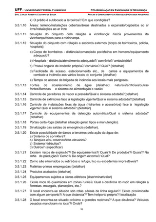 UFF– UNIVERSIDADE FEDERAL FLUMINENSE PÓS-GRADUAÇÃO EM ENGENHARIA DE SEGURANÇA
ENG. CARLOS ROBERTO COUTINHO DE SOUZA ANÁLISE E GERENCIAMENTO DE RISCOS DE PROCESSOS INDUSTRIAIS
26
k) O prédio é sublocado a terceiros?/ Em que condições?
3.5.1.10 Áreas: terreno/instalações cobertas/áreas destinadas a expansão/depósitos ao ar
livre/instalações ao ar livre
3.5.1.11 Situação do conjunto com relação à vizinhança: riscos provenientes da
vizinhança/riscos para a vizinhança.
3.5.1.12 Situação do conjunto com relação a socorros externos (corpo de bombeiros, policia,
hospitais):
a) Corpo de bombeiros - distância/comandado por/efetivo em homens/equipamento
adequado?
b) Hospitais - distância/atendimento adequado?/ convênio?/ ambulatório?
c) Possui brigada de incêndio própria?/ convênio?/ Qual? (detalhar)
d) Facilidade de acesso, estacionamento etc., de carros e equipamentos de
combate a incêndio aos vários locais do conjunto (detalhar)
e) Tempo de acesso da brigada de incêndio aos locais mais perigosos.
3.5.1.13 Fontes de abastecimento de água (detalhar): naturais/artificiais/outras
fontes/Bombas e sistema de alimentação e vazão
3.5.1.14 Controle de geradores de vapor e pressão/Qual o sistema adotado?(detalhar)
3.5.1.15 Controle de extintores face à legislação vigente/Qual o sistema adotado?(detalhar)
3.5.1.16 Controle de instalações fixas de água (hidrantes e acessórios) face à legislação
vigente/ Qual o sistema adotado? (detalhar)
3.5.1.17 Controle de equipamentos de detecção automática/Qual o sistema adotado?
(detalhar)
3.5.1.18 Portas corta-fogo (detalhar situação geral, tipos e manutenção).
3.5.1.19 Sinalização das saídas de emergência (detalhar).
3.5.1.20 Existe possibilidade de danos a terceiros pela ação da água de:
a) Sistema de sprinklers?
b) Tanques e/ou reservatórios elevados?
c) Sistema hidráulico?
d) Outros? (especificar)
3.5.1.21 Existem riscos de explosão?/ De equipamentos?/ Quais?/ De produtos?/ Quais?/ Na
linha de produção?/ Como?/ De origem externa?/ Qual?
3.5.1.22 Como são eliminados ou retirados o refugo, lixo ou excedentes imprestáveis?
3.5.1.23 Matérias-primas empregadas (detalhar)
3.5.1.24 Produtos acabados (detalhar)
3.5.1.25 Equipamentos sujeitos a danos elétricos (discriminar/valor)
3.5.1.26 Existe risco de queimadas em zonas rurais?/ Qual a distância do risco em relação a
florestas, matagais, plantações, etc.?
3.5.1.27 O local encontra-se situado sob rotas aéreas de linha regular?/ Existe proximidade
com algum aeroporto?/ A que distancia?/ Tem heliporto próprio?/ localização
3.5.1.28 O local encontra-se situado próximo a grandes rodovias?/ A que distância? Veículos
pesados manobram no local?/ Onde?
 