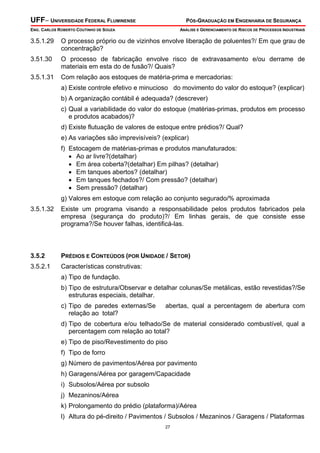 UFF– UNIVERSIDADE FEDERAL FLUMINENSE PÓS-GRADUAÇÃO EM ENGENHARIA DE SEGURANÇA
ENG. CARLOS ROBERTO COUTINHO DE SOUZA ANÁLISE E GERENCIAMENTO DE RISCOS DE PROCESSOS INDUSTRIAIS
27
3.5.1.29 O processo próprio ou de vizinhos envolve liberação de poluentes?/ Em que grau de
concentração?
3.51.30 O processo de fabricação envolve risco de extravasamento e/ou derrame de
materiais em esta do de fusão?/ Quais?
3.5.1.31 Com relação aos estoques de matéria-prima e mercadorias:
a) Existe controle efetivo e minucioso do movimento do valor do estoque? (explicar)
b) A organização contábil é adequada? (descrever)
c) Qual a variabilidade do valor do estoque (matérias-primas, produtos em processo
e produtos acabados)?
d) Existe flutuação de valores de estoque entre prédios?/ Qual?
e) As variações são imprevisíveis? (explicar)
f) Estocagem de matérias-primas e produtos manufaturados:
• Ao ar livre?(detalhar)
• Em área coberta?(detalhar) Em pilhas? (detalhar)
• Em tanques abertos? (detalhar)
• Em tanques fechados?/ Com pressão? (detalhar)
• Sem pressão? (detalhar)
g) Valores em estoque com relação ao conjunto segurado/% aproximada
3.5.1.32 Existe um programa visando a responsabilidade pelos produtos fabricados pela
empresa (segurança do produto)?/ Em linhas gerais, de que consiste esse
programa?/Se houver falhas, identificá-las.
3.5.2 PRÉDIOS E CONTEÚDOS (POR UNIDADE / SETOR)
3.5.2.1 Características construtivas:
a) Tipo de fundação.
b) Tipo de estrutura/Observar e detalhar colunas/Se metálicas, estão revestidas?/Se
estruturas especiais, detalhar.
c) Tipo de paredes externas/Se abertas, qual a percentagem de abertura com
relação ao total?
d) Tipo de cobertura e/ou telhado/Se de material considerado combustível, qual a
percentagem com relação ao total?
e) Tipo de piso/Revestimento do piso
f) Tipo de forro
g) Número de pavimentos/Aérea por pavimento
h) Garagens/Aérea por garagem/Capacidade
i) Subsolos/Aérea por subsolo
j) Mezaninos/Aérea
k) Prolongamento do prédio (plataforma)/Aérea
l) Altura do pé-direito / Pavimentos / Subsolos / Mezaninos / Garagens / Plataformas
 