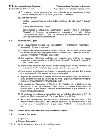UFF– UNIVERSIDADE FEDERAL FLUMINENSE PÓS-GRADUAÇÃO EM ENGENHARIA DE SEGURANÇA
ENG. CARLOS ROBERTO COUTINHO DE SOUZA ANÁLISE E GERENCIAMENTO DE RISCOS DE PROCESSOS INDUSTRIAIS
30
x) Documentos, plantas, desenhos, croquis e demais papeis importantes / Valor /
Custo de recomposição / Onde estão guardados? / Descrição
y) Conteúdo especial:
• existem equipamentos ou instrumentos científicos de alto valor? / Quais? /
Valor
• objetos de arte? / Quais? / Valor
• computadores e calculadoras eletrônicas? / Quais? / Valor / Proprietário /
Alugado? / Empresa contratualmente responsável? / Valor definido
contratualmente?/ Qual? / Custo de reposição do material de computação /
Valor de recomposição deste material.
3.5.3 OUTRAS INFORMAÇÕES
a) Os equipamentos básicos são importados? / Parcialmente importados? /
Nacionais? / Em que proporção?
b) Qual o tempo julgado necessário para recuperação total da unidade/setor, após
um sinistro de grandes proporções em conseqüência de: Quebra de máquina? /
Explosão? / Incêndio? / Outros? (especificar)
c) Que prejuízos intrínsecos poderiam ser causados por sinistros de grandes
proporções em conseqüência de: Quebra de máquina? / Explosão? / Incêndio? /
Outros? (especificar)
d) A que nível a unidade/setor poderia sofrer conseqüências de um vendaval, com
ventos acima de 70 km/hora? / Que setores são mais vulneráveis?
e) A que nível a unidade/setor poderia sofrer conseqüências oriundas de inundação
e/ou alagamento? / Que setores são mais vulneráveis?
f) Registro de ocorrências e perdas verificadas nos últimos anos (se possível 5
anos) em conseqüência de: Quebra de máquina / Explosão / Incêndio / Vendaval /
Inundação e/ou alagamento / Outros (especificar)
g) As normas de Segurança e Medicina do Trabalho da unidade/setor são
adequadas? / São rigorosamente cumpridas? / Há pessoal especializado na
unidade/setor? / Tais normas atendem satisfatoriamente a que aspectos? / Se
houver falhas, identificá-las.
h) Os acidentes com danos à propriedade são controlados adequadamente? / De
que forma é feito esse controle? / Se houver falhas, identificá-las
i) As normas de segurança patrimonial da unidade/setor são adequadas? / São
rigorosamente cumpridas? / Há pessoal específico da unidade/setor? / Tais
normas atendem satisfatoriamente a que aspectos? / Se houver falhas, identificá-
las
3.5.4 COMENTÁRIOS COMPLEMENTARES QUE JULGAR NECESSÁRIOS
3.5.5 SEGUROS EXISTENTES
• Seguradora
• Número das apólices
3.5.5.1 Incêndio / Cobertura básica / Prazo / Vencimento
 