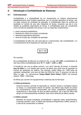 UFF– UNIVERSIDADE FEDERAL FLUMINENSE PÓS-GRADUAÇÃO EM ENGENHARIA DE SEGURANÇA
ENG. CARLOS ROBERTO COUTINHO DE SOUZA ANÁLISE E GERENCIAMENTO DE RISCOS DE PROCESSOS INDUSTRIAIS
33
4. Introdução à Confiabilidade de Sistemas
4.1 CONFIABILIDADE
Confiabilidade é a probabilidade de um equipamento ou sistema desempenhar
satisfatoriamente suas funções específicas, por um período específico de tempo, sob
um dado conjunto de condições de operação. A confiabilidade difere do controle de
qualidade no sentido de que este independe do tempo, enquanto que ela é uma
medida da qualidade dependente do tempo. A confiabilidade pode ser considerada
como controle de qualidade mais tempo, e tem as seguintes características:
• possui natureza probabilística ;
• depende do critério de sucesso considerado;
• apresenta dependência temporal;
• varia em função das condições de operação.
A probabilidade de falha (Q), até certa data (t), é denominada “não confiabilidade”, e é
o comportamento de R (expresso em decimal), isto é:
Q = 1 - R
Por exemplo:
Se a probabilidade de falha de um sistema é 5%, ou seja, Q = 0,05, a probabilidade de
não haver falha (confiabilidade) será: R = 1 - 0,05 = 0,95, ou 95%.
A freqüência com que as falhas ocorrem, num certo intervalo de tempo, é chamada
taxa de falha (λ), e é medida pelo número de falhas para cada hora de operação ou
número de operações do sistema. Por exemplo: quatro falhas em 1.000 horas de
operação representam uma taxa de falha de 0,004 por hora. O recíproco da taxa de
falha, ou seja, 1/λ, denomina-se Tempo Médio Entre Falhas (TMEF). No exemplo
anterior, TMEF = 250 horas.
As falhas que ocorrem em equipamentos e sistemas são de três tipos:
a) Falhas prematuras:
Ocorrem durante o período de depuração ou “queima” devido a montagens pobres
ou fracas, ou componentes abaixo do padrão, que falham logo depois de postos
em funcionamento. Estes componentes vão sendo substituídos gradualmente,
verificando-se a diminuição da taxa de falha prematura, até a taxa de falha total
atingir um nível praticamente constante. Este nível é atribuído às falhas casuais.
b) Falhas casuais:
Resultam de causas complexas, incontroláveis e, algumas vezes, desconhecidas.
O período durante o qual as falhas são devidas principalmente a falhas casuais, é
a vida útil do componente ou sistema.
 