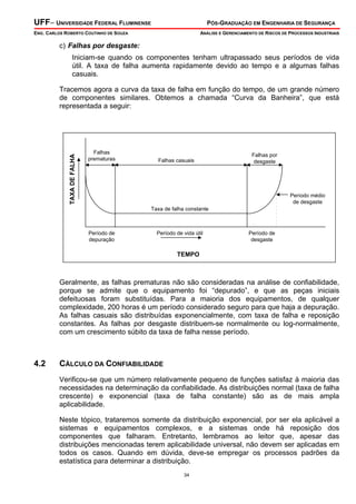 UFF– UNIVERSIDADE FEDERAL FLUMINENSE PÓS-GRADUAÇÃO EM ENGENHARIA DE SEGURANÇA
ENG. CARLOS ROBERTO COUTINHO DE SOUZA ANÁLISE E GERENCIAMENTO DE RISCOS DE PROCESSOS INDUSTRIAIS
34
c) Falhas por desgaste:
Iniciam-se quando os componentes tenham ultrapassado seus períodos de vida
útil. A taxa de falha aumenta rapidamente devido ao tempo e a algumas falhas
casuais.
Tracemos agora a curva da taxa de falha em função do tempo, de um grande número
de componentes similares. Obtemos a chamada “Curva da Banheira”, que está
representada a seguir:
Taxa de falha constante
Período médio
de desgaste
Período de
desgaste
Falhas
prematuras
Período de
depuração
Falhas casuais
Período de vida útil
Falhas por
desgaste
TEMPO
TAXADEFALHA
Geralmente, as falhas prematuras não são consideradas na análise de confiabilidade,
porque se admite que o equipamento foi “depurado”, e que as peças iniciais
defeituosas foram substituídas. Para a maioria dos equipamentos, de qualquer
complexidade, 200 horas é um período considerado seguro para que haja a depuração.
As falhas casuais são distribuídas exponencialmente, com taxa de falha e reposição
constantes. As falhas por desgaste distribuem-se normalmente ou log-normalmente,
com um crescimento súbito da taxa de falha nesse período.
4.2 CÁLCULO DA CONFIABILIDADE
Verificou-se que um número relativamente pequeno de funções satisfaz à maioria das
necessidades na determinação da confiabilidade. As distribuições normal (taxa de falha
crescente) e exponencial (taxa de falha constante) são as de mais ampla
aplicabilidade.
Neste tópico, trataremos somente da distribuição exponencial, por ser ela aplicável a
sistemas e equipamentos complexos, e a sistemas onde há reposição dos
componentes que falharam. Entretanto, lembramos ao leitor que, apesar das
distribuições mencionadas terem aplicabilidade universal, não devem ser aplicadas em
todos os casos. Quando em dúvida, deve-se empregar os processos padrões da
estatística para determinar a distribuição.
 