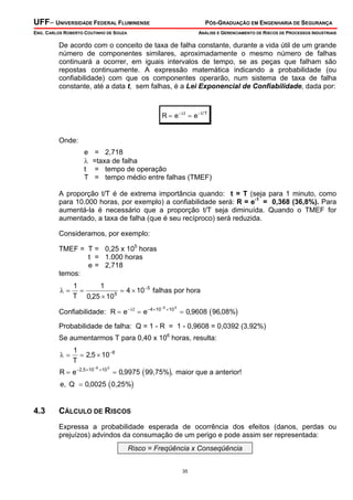 UFF– UNIVERSIDADE FEDERAL FLUMINENSE PÓS-GRADUAÇÃO EM ENGENHARIA DE SEGURANÇA
ENG. CARLOS ROBERTO COUTINHO DE SOUZA ANÁLISE E GERENCIAMENTO DE RISCOS DE PROCESSOS INDUSTRIAIS
35
De acordo com o conceito de taxa de falha constante, durante a vida útil de um grande
número de componentes similares, aproximadamente o mesmo número de falhas
continuará a ocorrer, em iguais intervalos de tempo, se as peças que falham são
repostas continuamente. A expressão matemática indicando a probabilidade (ou
confiabilidade) com que os componentes operarão, num sistema de taxa de falha
constante, até a data t, sem falhas, é a Lei Exponencial de Confiabilidade, dada por:
R e et t T
= =− −λ /
Onde:
e = 2,718
λ =taxa de falha
t = tempo de operação
T = tempo médio entre falhas (TMEF)
A proporção t/T é de extrema importância quando: t = T (seja para 1 minuto, como
para 10.000 horas, por exemplo) a confiabilidade será: R = e-1
= 0,368 (36,8%). Para
aumentá-la é necessário que a proporção t/T seja diminuída. Quando o TMEF for
aumentado, a taxa de falha (que é seu recíproco) será reduzida.
Consideramos, por exemplo:
TMEF = T = 0,25 x 105
horas
t = 1.000 horas
e = 2,718
temos:
λ = =
×
= × −1 1
0 25 10
4 105
5
T ,
falhas por hora
Confiabilidade: ( )R e et
= = =− − × ×−
λ 4 10 105 3
0 9608 96 08%, ,
Probabilidade de falha: Q = 1 - R = 1 - 0,9608 = 0,0392 (3,92%)
Se aumentarmos T para 0,40 x 106
horas, resulta:
( )
( )
λ = = ×
= =
=
−
− × ×−
1
2 5 10
0 9975
0 0025
6
2 5 10 106 3
T
R e
,
, ,
,
,
99,75% maior que a anterior!
e, Q 0,25%
4.3 CÁLCULO DE RISCOS
Expressa a probabilidade esperada de ocorrência dos efeitos (danos, perdas ou
prejuízos) advindos da consumação de um perigo e pode assim ser representada:
Risco = Freqüência x Conseqüência
 