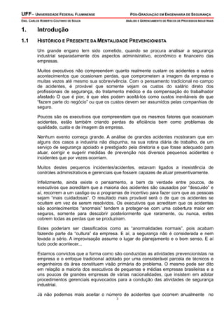 UFF– UNIVERSIDADE FEDERAL FLUMINENSE PÓS-GRADUAÇÃO EM ENGENHARIA DE SEGURANÇA
ENG. CARLOS ROBERTO COUTINHO DE SOUZA ANÁLISE E GERENCIAMENTO DE RISCOS DE PROCESSOS INDUSTRIAIS
3
1. Introdução
1.1 HISTÓRICO E PRESENTE DA MENTALIDADE PREVENCIONISTA
Um grande engano tem sido cometido, quando se procura analisar a segurança
industrial separadamente dos aspectos administrativo, econômico e financeiro das
empresas.
Muitos executivos não compreendem quanto realmente custam os acidentes e outros
acontecimentos que ocasionam perdas, que comprometem a imagem da empresa e
muitas vezes até mesmo sua sobrevivência. Com o pensamento tradicional no campo
de acidentes, é provável que somente vejam os custos do salário direto dos
profissionais de segurança, do tratamento médico e da compensação do trabalhador
afastado O que é pior, é que eles podem aceitá-los como custos inevitáveis de que
“fazem parte do negócio” ou que os custos devem ser assumidos pelas companhias de
seguro.
Poucos são os executivos que compreendem que os mesmos fatores que ocasionam
acidentes, estão também criando perdas de eficiência bem como problemas de
qualidade, custo e de imagem da empresa.
Nenhum evento começa grande. A análise de grandes acidentes mostraram que em
alguns dos casos a industria não dispunha, na sua rotina diária de trabalho, de um
serviço de segurança apoiado e prestigiado pela diretoria e que fosse adequado para
atuar, corrigir e sugerir medidas de prevenção nos diversos pequenos acidentes e
incidentes que por vezes ocorriam.
Muitos destes pequenos incidentes/acidentes, estavam ligados a inexistência de
controles administrativos e gerenciais que fossem capazes de atuar preventivamente.
Infelizmente, ainda existe o pensamento, a bem da verdade entre poucos, de
executivos que acreditam que a maioria dos acidentes são causados por “descuido” e
aí, recorrem a um castigo ou a programas de incentivo para fazer com que as pessoas
sejam “mais cuidadosas”. O resultado mais provável será o de que os acidentes se
ocultem em vez de serem resolvidos. Os executivos que acreditam que os acidentes
são acontecimentos “anormais” tendem a proteger-se com uma cobertura maior em
seguros, somente para descobrir posteriormente que raramente, ou nunca, estes
cobrem todas as perdas que se produziram.
Estes poderiam ser classificados como as “anormalidades normais”, pois acabam
fazendo parte da “cultura” da empresa. E aí, a segurança não é considerada e nem
levada a sério. A improvisação assume o lugar do planejamento e o bom senso. E aí
tudo pode acontecer...
Estamos convictos que a forma como são conduzidas as atividades prevencionistas na
empresa e o enfoque tradicional adotado por uma considerável parcela de técnicos e
engenheiros da área constituem visão primária do problema. O mesmo pode ser dito
em relação a maioria dos executivos de pequenas e médias empresas brasileiras e a
uns poucos de grandes empresas de várias nacionalidades, que insistem em adotar
procedimentos gerenciais equivocados para a condução das atividades de segurança
industrial.
Já não podemos mais aceitar o número de acidentes que ocorrem anualmente no
 