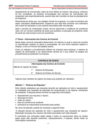 UFF– UNIVERSIDADE FEDERAL FLUMINENSE PÓS-GRADUAÇÃO EM ENGENHARIA DE SEGURANÇA
ENG. CARLOS ROBERTO COUTINHO DE SOUZA ANÁLISE E GERENCIAMENTO DE RISCOS DE PROCESSOS INDUSTRIAIS
41
departamento de manutenção, antes do início efetivo do mesmo. Isto porque, conforme
se tem constatado, as pessoas encarregadas dos serviços de manutenção têm
cooperado mais espontaneamente, quando elas são incluídas na fase de planejamento
do programa.
Recomenda-se ainda que, nos estágios iniciais do programa, os custos envolvidos não
sejam calculados detalhadamente. Sugere-se que seja feita somente uma estimativa
dos custos de reposição ou dos reparos executados pela manutenção.
Após o período de verificações iniciais, tem-se observado a existência de problemas
reais, em um número suficiente de áreas que justifique a execução do programa, tanto
do ponto de vista humano como do econômico.
2° Passo - lnformações dos Centros de Controle
Nesta etapa, torna-se necessário desenvolver um sistema no qual o centro de controle
(a manutenção) registre os danos à propriedade, de uma forma bastante objetiva e
simples, e com um mínimo de trabalho escrito.
Como os métodos e procedimentos diferem de empresa para empresa, o sistema de
registro de informações a ser desenvolvido deverá ser o que melhor se adapte aos
procedimentos já existentes na empresa.
CONTROLE DE DANOS
Informações dos Centros de Controle
Método de registro de dados:
1°. Sistema de Etiquetas;
2°. Sistema de Ordens de Serviço;
Vejamos dois métodos de registro de dados que poderão ser utilizados.
Método 1 - “Sistema de Etiquetas”
Este método estabelece que etiquetas deverão ser aplicadas em todo o equipamento
ou instalação que necessite de reposição de componentes ou de reparos, resultantes
de acidentes. A etiqueta deverá fornecer as seguintes informações:
• departamento que requereu o reparo;
• descrição do dano;
• razão do reparo;
• data da ocorrência do acidente;
• assinatura do responsável (autorizado) pelo pedido.
No verso da etiqueta, poderá ser impressa a seguinte frase:
“A etiqueta deverá ser aplicada em todo o equipamento que necessite de reparos.
Reposição de peças e/ou reparos não terão executados sem esta etiqueta”.
É importante que instruções sejam dadas a todos os supervisores sobre as razões
pelas quais eles deverão preencher, adequadamente, a etiqueta, dando todas as
informações necessárias.
 