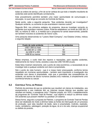 UFF– UNIVERSIDADE FEDERAL FLUMINENSE PÓS-GRADUAÇÃO EM ENGENHARIA DE SEGURANÇA
ENG. CARLOS ROBERTO COUTINHO DE SOUZA ANÁLISE E GERENCIAMENTO DE RISCOS DE PROCESSOS INDUSTRIAIS
43
todas as ordens de serviço, a fim de se ter certeza de que todo o trabalho resultante de
acidentes está sendo identificado corretamente,
Este procedimento permitirá também uma maior oportunidade de comunicação e
educação, no que tange ao conceito de Controle de Danos,
Neste ponto, cabe a seguinte pergunta: “Que acidentes deverão ser investigados?
Qualquer acidente, ou somente os que acarretarem maiores custos?”
Segundo Bird, nos primeiros estágios do programa, deve-se investigar somente os
acidentes que acarretem maiores custos, Pode-se estabelecer um limite de US$ 300, $
500, ou mesmo $ 1000, e, à medida que o programa for sendo desenvolvido, poderão
ser também incluídos os acidentes de menor custo,
Uma pesquisa desenvolvida na “Lukens Steel Company”, nos Estados Unidos, indicou
a seguinte relação:
Custo de cada acidente Número de acidentes
US$ 1.000 ou mais 1
de US$ 301 a 1.000 50
de US$ 51 a 300 150
US$ 50 ou menos 300
Nessa empresa, o custo total dos reparos e reposições, para aqueles acidentes,
relativamente de menor monta, excedia a casa dos US$ 100.000 anuais.
Estes fatos mostram claramente, sob o ponto de vista econômico, a necessidade de se
investigar todo e qualquer acidente com dano à propriedade,
Sob o ponto de vista humano - que é a nossa maior preocupação, conforme temos
ressaltado em inúmeras oportunidades - também será importante a investigação dos
acidentes com danos é propriedade, visto que a gravidade das conseqüências do
acidente, em termos de danos humanos (lesões) e/ou materiais, é simplesmente uma
ocorrência fortuita ou casual.
5.2 CONTROLE TOTAL DE PERDAS
Partindo da premissa de que os acidentes que resultam em danos às instalações, aos
equipamentos e aos materiais têm as mesmas causas básicas que aqueles que
resultam em lesões, o canadense John ª Fletcher propôs, em 1970, o estabelecimento
de programas de “Controle Total de Perdas”, cujo objetivo é reduzir ou eliminar todos
OS acidentes que possam interferir ou paralisar um sistema.
Dessa forma, segundo a proposta de Fletcher, o programa de Controle Total de Perdas
deve ser idealizado de modo a eliminar todas as fontes de interrupção de um processo
de produção, quer elas resultem de lesão, dano à propriedade, incêndio, explosão,
roubo, vandalismo, sabotagem, poluição da água, do ar e do solo, doença ocupacional
ou defeito do produto.
 