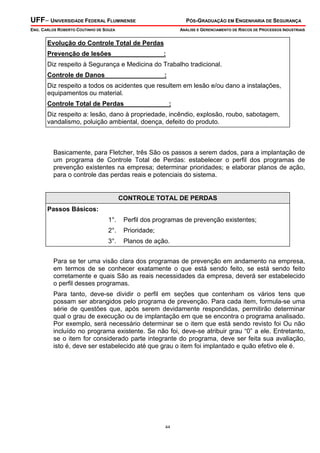 UFF– UNIVERSIDADE FEDERAL FLUMINENSE PÓS-GRADUAÇÃO EM ENGENHARIA DE SEGURANÇA
ENG. CARLOS ROBERTO COUTINHO DE SOUZA ANÁLISE E GERENCIAMENTO DE RISCOS DE PROCESSOS INDUSTRIAIS
44
Evolução do Controle Total de Perdas
Prevenção de lesões :
Diz respeito à Segurança e Medicina do Trabalho tradicional.
Controle de Danos :
Diz respeito a todos os acidentes que resultem em lesão e/ou dano a instalações,
equipamentos ou material.
Controle Total de Perdas :
Diz respeito a: lesão, dano à propriedade, incêndio, explosão, roubo, sabotagem,
vandalismo, poluição ambiental, doença, defeito do produto.
Basicamente, para Fletcher, três São os passos a serem dados, para a implantação de
um programa de Controle Total de Perdas: estabelecer o perfil dos programas de
prevenção existentes na empresa; determinar prioridades; e elaborar planos de ação,
para o controle das perdas reais e potenciais do sistema.
CONTROLE TOTAL DE PERDAS
Passos Básicos:
1°. Perfil dos programas de prevenção existentes;
2°. Prioridade;
3°. Planos de ação.
Para se ter uma visão clara dos programas de prevenção em andamento na empresa,
em termos de se conhecer exatamente o que está sendo feito, se está sendo feito
corretamente e quais São as reais necessidades da empresa, deverá ser estabelecido
o perfil desses programas.
Para tanto, deve-se dividir o perfil em seções que contenham os vários tens que
possam ser abrangidos pelo programa de prevenção. Para cada item, formula-se uma
série de questões que, após serem devidamente respondidas, permitirão determinar
qual o grau de execução ou de implantação em que se encontra o programa analisado.
Por exemplo, será necessário determinar se o item que está sendo revisto foi Ou não
incluído no programa existente. Se não foi, deve-se atribuir grau “0” a ele. Entretanto,
se o item for considerado parte integrante do programa, deve ser feita sua avaliação,
isto é, deve ser estabelecido até que grau o item foi implantado e quão efetivo ele é.
 