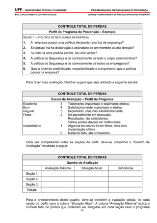 UFF– UNIVERSIDADE FEDERAL FLUMINENSE PÓS-GRADUAÇÃO EM ENGENHARIA DE SEGURANÇA
ENG. CARLOS ROBERTO COUTINHO DE SOUZA ANÁLISE E GERENCIAMENTO DE RISCOS DE PROCESSOS INDUSTRIAIS
45
CONTROLE TOTAL DE PERDAS
Perfil do Programa de Prevenção – Exemplo
SEÇÃO 1 – POLÍTICA DE SEGURANÇA DA EMPRESA
1. A empresa possui uma política declarada (escrita) de segurança?
2. Se possui, há na declaração a assinatura de um membro da alta direção?
3. Se não há uma política escrita, há uma verbal?
4. A política de Segurança é de conhecimento de todo o corpo administrativo?
5. A política de Segurança é de conhecimento de todos os empregados?
6. Qual o nível de credibilidade, respeitabilidade e cumprimento que a política
possui na empresa?
Para fazer essa avaliação, Fletcher sugere que seja adotada a seguinte escala:
CONTROLE TOTAL DE PERDAS
Escala de Avaliação – Perfil do Programa
Excelente 5 Totalmente implantado e totalmente efetivo.
Bom 4 Satisfatoriamente implantado e efetivo.
Regular 3 Implantado, mas não satisfatoriamente.
Fraco 2 Só parcialmente em execução.
Resultados não satisfatórios.
Vários pontos devem ser melhorados.
Insatisfatório 1 Algumas tentativas foram feitas, mas sem
implantação efetiva.
0 Nada foi feito, até o momento.
Uma vez completadas todas as seções do perfil, deve-se preencher o “Quadro de
Avaliação” mostrado a seguir:
CONTROLE TOTAL DE PERDAS
Quadro de Avaliação
Avaliação Máxima Situação Atual Deficiência
Seção 1
Seção 2
Seção 3
TOTAIS
Para o preenchimento deste quadro, deve-se transferir a avaliação obtida, de cada
seção do perfil, para a coluna “Situação Atual”. A coluna “Avaliação Máxima” indica o
número total de pontos que poderiam ser atingidos em cada seção caso o programa
 