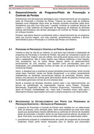 UFF– UNIVERSIDADE FEDERAL FLUMINENSE PÓS-GRADUAÇÃO EM ENGENHARIA DE SEGURANÇA
ENG. CARLOS ROBERTO COUTINHO DE SOUZA ANÁLISE E GERENCIAMENTO DE RISCOS DE PROCESSOS INDUSTRIAIS
49
6. Desenvolvimento de Programa-Piloto de Prevenção e
Controle de Perdas
Enfocaremos uma das possíveis abordagens para o desenvolvimento de um programa-
piloto de Prevenção e Controle de Perdas. Trata-se da nossa visão do problema,
baseada numa integração ótima entre as diversas correntes envolvidas neste tema.
Acreditamos que esta nova ótica para ª questão, fundindo as modernas técnicas de
análise e a visão sistêmica da Engenharia de Segurança de Sistemas às eficientes
práticas administrativas das demais abordagens de Controle de Perdas, configura-se
em enfoque inovador.
Portanto, este tópico discorre sucintamente sobre o desenvolvimento de um programa-
piloto que procura integrar, num todo coerente, procedimentos analíticos e técnico-
administrativos para a Prevenção e o Controle das Perdas num Sistema.
6.1 PROGRAMA DE PREVENÇÃO E CONTROLE DE PERDAS–QUANDO?
Instante ou fase da vida de um sistema, no qual seria mais indicada a implantação de
programas de Prevenção e Controle de Perdas, não pode ser comparado â época em
que um fruto fica “maduro” para ser colhido, nem emite sinais óbvios como o acne o faz
para a adolescência. Não é nosso objetivo aqui inflamar polêmicas a esse respeito,
mas acreditamos que há certos fatores básicos dentro do desenvolvimento
prevencionista de uma empresa, que atuariam como pré-requisitos para uma
implantação, com probabilidades mínimas de êxito, de um programa de Prevenção e
Controle de Perdas.
Assim, é desejável que a empresa já possua atividades prevencionistas, tendo vencido
certas fases “heróicas” iniciais em Saúde Ocupacional, e se achem razoavelmente
estabelecidas as atividades convencionais básicas de prevenção. Deveria, ainda,
possuir uma estrutura de controle geral administrativo dentro de padrões mínimos para
as atividades gerenciais normais de uma empresa atual.
Sendo a empresa de atividade industrial, quanto maior o seu desenvolvimento, em
termos de estratificação de organizações internas como Projeto, Produção,
Manutenção, Engenharia de Fatores Humanos (Ergonomia), Treinamento, Testes,
Apoio de Produto, Confiabilidade, etc., maior será o benefício mútuo, tanto para o
desempenho dessas organizações como para o próprio programa a ser desenvolvido.
6.2 NECESSIDADES DE ESTABELECIMENTO DOS PERFIS DOS PROGRAMAS DE
PREVENÇÃO EXISTENTES – DEFINIÇÃO DE PRIORIDADES
• programa de Prevenção e Controle de Perdas será instalado em um determinado
setor da empresa, como atividade piloto. Seria recomendável que esse setor fosse
aquele que apresentasse maiores deficiências ou carências em termos de resultados
gerais de prevenção, e também, dentro do que fosse possível estimar, de perdas em
geral. Para tanto, sua escolha deveria ser feita com base num determinado critério.
• procedimento proposto é o estabelecimento dos perfis dos programas de prevenção
existentes. Esses perfis seriam esboçados para os setores que possuíssem
 