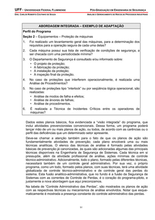 UFF– UNIVERSIDADE FEDERAL FLUMINENSE PÓS-GRADUAÇÃO EM ENGENHARIA DE SEGURANÇA
ENG. CARLOS ROBERTO COUTINHO DE SOUZA ANÁLISE E GERENCIAMENTO DE RISCOS DE PROCESSOS INDUSTRIAIS
51
ABORDAGEM INTEGRADA – EXEMPLO DE ADAPTAÇÃO
Perfil do Programa
Seção 2 – Equipamentos – Proteção de máquinas
1. Foi realizado um levantamento geral das máquinas, para a determinação dos
requisitos para a operação segura de cada uma delas?
2. Cada máquina possui sua lista de verificação de condições de segurança, a
ser checada com uma periodicidade mínima?
3. O Departamento de Segurança é consultado e/ou informado sobre:
• O projeto de proteção;
• A fabricação da proteção;
• A instalação da proteção;
• A inspeção final da proteção.
4. No caso de proteções que interferem operacionalmente, é realizada uma
Análise de Procedimentos?
5. No caso de proteções tipo “interlock” ou por seqüência lógica operacional, são
realizadas:
• Análise de modos de falha e efeitos;
• Análise de árvores de falhas;
• Análise de procedimentos.
6. É realizada a Técnica de Incidentes Críticos entre os operadores de
máquinas?
Dados estes planos básicos, fica evidenciada a “visão integrada” do programa, que
inclui atividades prevencionistas convencionais. Dessa forma, um programa poderá
lançar mão de um ou mais planos de ação, ou todos, de acordo com as carências ou o
perfil das deficiências que um determinado setor apresente.
Deve-se chamar a atenção também para o fato de que os planos de ação são
fundamentalmente atividades de prevenção; cada plano envolverá uma ou mais
técnicas analíticas. O elenco das técnicas de análise é formado pelas atividades
básicas de prevenção já canonizadas, às quais são adicionadas algumas das principais
técnicas disponíveis na Engenharia de Segurança de Sistemas. Cada técnica em si
pressupõe, além da atividade profissional de análise, ações mínimas de controle
técnico-administrativo. Adicionalmente, todo o plano, formado pelas diferentes técnicas,
necessitará também de um controle geral administrativo. Por sua vez, o próprio
programa, como um todo, formado pelos planos, com suas técnicas, terá uma atividade
globalizada de controle técnico-administrativo e de controle geral das perdas do
sistema. Esta fusão analitico-administrativa, que no fundo é a fusão da Segurança de
Sistemas com as correntes de Controle de Perdas, é o coração do programa-piloto, e
justamente a nova abordagem que aqui preconizamos.
Na tabela de “Controle Administrativo das Perdas”, são mostrados os planos de ação
com as respectivas técnicas ou mecanismos de análise envolvidos. Notar que esque-
maticamente é mostrada a presença constante do controle administrativo das perdas.
 