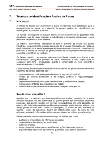 UFF– UNIVERSIDADE FEDERAL FLUMINENSE PÓS-GRADUAÇÃO EM ENGENHARIA DE SEGURANÇA
ENG. CARLOS ROBERTO COUTINHO DE SOUZA ANÁLISE E GERENCIAMENTO DE RISCOS DE PROCESSOS INDUSTRIAIS
55
7. Técnicas de Identificação e Análise de Riscos
7.1 INTRODUÇÃO
A análise de fatores que determinam a busca de técnicas mais sofisticadas para o
gerenciamento de riscos e o controle de perdas, podem ser classificados em
tecnológicos, econômicos e sociais.
Os fatores tecnológicos se realizam através do desenvolvimento de processos mais
complexos, uso de novos materiais e substâncias e condições operacionais , como
pressão e temperatura , mais severas.
Os fatores econômicos relacionam-se com o aumento de escala das plantas
industriais, e a permanente redução dos custos de processo. Principalmente nesta era
de globalização, onde existe a preocupação de redução dos chamados custos fixos ou
primários, e através de técnicas de gerenciamento de riscos podemos também reduzir
os custos secundários ou variáveis.
Os fatores sociais apresentam relevante importância quando encontramos maior
concentração demográfica próximo as áreas industriais, e uma organização da
sociedade com forte preocupação quanto a conservação do meio ambiente e
segurança de sua comunidade.
Como conseqüência da aplicação de técnicas modernas de gerenciamento de riscos e
o controle de perdas, podemos citar :
• reformulação das práticas de gerenciamento de segurança industrial;
• revisão de práticas tradicionais e de códigos, padrões e regulamentações
obsoletas;
• desenvolvimento de técnicas para identificação e quantificação de perigos;
• formulação de critérios de aceitabilidade de riscos;
• elaboração e implantação de sistemas de resposta para emergências.
Quando efetuar uma análise ?
A prática tem nos mostrado que devemos realizar uma análise quando os riscos a uma
atividade industrial não são conhecidos ou quando podem ser antecipados problemas
potenciais que podem resultar em severas conseqüências em uma operação, ou
quando são detectados repetidos problemas envolvendo acidentes com vítimas, com
lesões graves ou não, com danos às instalações, ou danos ao meio ambiente ou
quando regras de segurança devam ser estabelecidas antes do início de uma
atividade; ou quando informações sobre os riscos devam ser obtidos acuradamente.
Existem também, fatores determinantes do tipo de análise, tais como:
• qualidade e profundidade de informação desejada;
• disponibilidade de informações atualizadas;
• custos da análise;
• tempo disponível antes que as decisões e as ações devam ser tomadas;
• disponibilidade de pessoal devidamente qualificado para assistir o processo.
 
