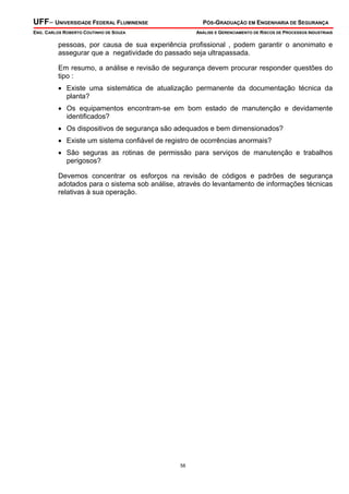 UFF– UNIVERSIDADE FEDERAL FLUMINENSE PÓS-GRADUAÇÃO EM ENGENHARIA DE SEGURANÇA
ENG. CARLOS ROBERTO COUTINHO DE SOUZA ANÁLISE E GERENCIAMENTO DE RISCOS DE PROCESSOS INDUSTRIAIS
58
pessoas, por causa de sua experiência profissional , podem garantir o anonimato e
assegurar que a negatividade do passado seja ultrapassada.
Em resumo, a análise e revisão de segurança devem procurar responder questões do
tipo :
• Existe uma sistemática de atualização permanente da documentação técnica da
planta?
• Os equipamentos encontram-se em bom estado de manutenção e devidamente
identificados?
• Os dispositivos de segurança são adequados e bem dimensionados?
• Existe um sistema confiável de registro de ocorrências anormais?
• São seguras as rotinas de permissão para serviços de manutenção e trabalhos
perigosos?
Devemos concentrar os esforços na revisão de códigos e padrões de segurança
adotados para o sistema sob análise, através do levantamento de informações técnicas
relativas à sua operação.
 