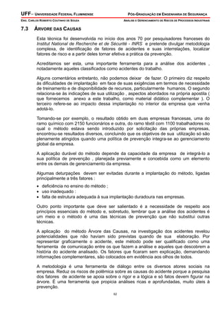 UFF– UNIVERSIDADE FEDERAL FLUMINENSE PÓS-GRADUAÇÃO EM ENGENHARIA DE SEGURANÇA
ENG. CARLOS ROBERTO COUTINHO DE SOUZA ANÁLISE E GERENCIAMENTO DE RISCOS DE PROCESSOS INDUSTRIAIS
62
7.3 ÁRVORE DAS CAUSAS
Esta técnica foi desenvolvida no início dos anos 70 por pesquisadores franceses do
Institut National de Recherche et de Sécurité - INRS e pretende divulgar metodologia
complexa, de identificação de fatores de acidentes e suas interrelações, localizar
fatores de risco e a partir deles tornar efetiva a prática da prevenção.
Acreditamos ser esta, uma importante ferramenta para a análise dos acidentes ,
notadamente aqueles classificados como acidentes do trabalho.
Alguns comentários entretanto, não podemos deixar de fazer. O primeiro diz respeito
às dificuldades de implantação em face de suas exigências em termos de necessidade
de treinamento e de disponibilidade de recursos, particularmente humanos. O segundo
relaciona-se às indicações de sua utilização , aspectos abordados na própria apostila (
que fornecemos anexo a este trabalho, como material didático complementar ). O
terceiro refere-se ao impacto dessa implantação no interior da empresa que venha
adotá-lo.
Tomando-se por exemplo, o resultado obtido em duas empresas francesas, uma do
ramo químico com 2150 funcionários e outra, do ramo têxtil com 1100 trabalhadores no
qual o método estava sendo introduzido por solicitação das próprias empresas,
encontrou-se resultados diversos, concluindo que os objetivos de sua utilização só são
plenamente atingidos quando uma política de prevenção integra-se ao gerenciamento
global da empresa.
A aplicação durável do método depende da capacidade da empresa de integrá-lo a
sua política de prevenção , planejada previamente e concebida como um elemento
entre os demais de gerenciamento da empresa.
Algumas deturpações devem ser evitadas durante a implantação do método, ligadas
principalmente a três fatores :
• deficiência no ensino do método ;
• uso inadequado :
• falta de estrutura adequada à sua implantação duradoura nas empresas.
Outro ponto importante que deve ser salientado é a necessidade de respeito aos
princípios essenciais do método e, sobretudo, lembrar que a análise dos acidentes é
um meio e o método é uma das técnicas de prevenção que não substitui outras
técnicas.
A aplicação do método Árvore das Causas, na investigação dos acidentes revelou
potencialidades que não haviam sido previstas quando de sua elaboração. Por
representar graficamente o acidente, este método pode ser qualificado como uma
ferramenta de comunicação entre os que fazem a análise e aqueles que descobrem a
história do acidente analisado. Os fatores que ficaram sem explicação, demandando
informações complementares, são colocados em evidência aos olhos de todos.
A metodologia é uma ferramenta de diálogo entre os diversos atores sociais na
empresa. Reduz os riscos de polêmica sobre as causas do acidente porque a pesquisa
dos fatores de acidente se apoia sobre o rigor e a lógica e só fatos devem figurar na
árvore. É uma ferramenta que propicia análises ricas e aprofundadas, muito úteis à
prevenção.
 