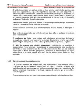 UFF– UNIVERSIDADE FEDERAL FLUMINENSE PÓS-GRADUAÇÃO EM ENGENHARIA DE SEGURANÇA
ENG. CARLOS ROBERTO COUTINHO DE SOUZA ANÁLISE E GERENCIAMENTO DE RISCOS DE PROCESSOS INDUSTRIAIS
6
O acidente químico é um capítulo dentro do risco químico e da industria química, seja
pela sua especialidade, seja pela importância crescente que vem adquirindo na
discussão pública internacional . Uma das características deste tipo de acidente é sua
relativa baixa probabilidade de ocorrência, porém quando desencadeado, este tipo de
acidente pode provocar enormes tragédias humanas e ambientais, como as catástrofes
de Seveso, Vila Socó e Bhopal, entre outras.
Existem três grandes grupos de eventos que tenham por fonte principal substâncias
químicas : emissão acidental; explosão e incêndio .
Muitos acidentes podem envolver simultaneamente dois ou mesmo os três tipos de
eventos.
Das variáveis relacionadas ao acidente químico, duas são de particular importância
para nosso trabalho:
A localização da fonte: esta variável está relacionada ao momento do fluxo da
produção ou consumo onde o acidente se realiza. Basicamente envolve a produção,
armazenagem, transporte, consumo e despejo de substâncias químicas perigosas.
O raio de alcance dos efeitos indesejáveis: dependendo da qualidade e
características físico-químicas, toxicológicas e ecotoxicológicas das substâncias
envolvidas e das características do acidente propriamente dito: tipo de acidente,
localização da fonte, aspectos geográficos, geológicos e meteorológicos da região
entre outros, o acidente poderá ter o seu raio de alcance mais restrito ou mais
ampliado.
1.3.1 ESTATÍSTICAS DOS GRANDES ACIDENTES.
Os grandes acidentes se notabilizaram pela repercussão a nível mundial. Com a
ocorrência de vários acidentes catastróficos no mundo (incêndio, explosão e/ou
emissão acidental), as empresas e o público em geral tomaram nova consciência dos
perigos potenciais decorrentes do contínuo progresso tecnológico que a humanidade
vem alcançando.
A seguir apresentamos, um quadro com os principais acidentes químicos já ocorridos.
 