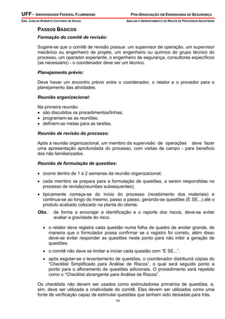 UFF– UNIVERSIDADE FEDERAL FLUMINENSE PÓS-GRADUAÇÃO EM ENGENHARIA DE SEGURANÇA
ENG. CARLOS ROBERTO COUTINHO DE SOUZA ANÁLISE E GERENCIAMENTO DE RISCOS DE PROCESSOS INDUSTRIAIS
69
PASSOS BÁSICOS
Formação do comitê de revisão:
Sugere-se que o comitê de revisão possua: um supervisor de operação, um supervisor
mecânico ou engenheiro de projeto, um engenheiro ou químico do grupo técnico do
processo, um operador experiente, o engenheiro de segurança, consultores específicos
(se necessário) - o coordenador deve ser um técnico.
Planejamento prévio:
Deve haver um encontro prévio entre o coordenador, o relator e o provedor para o
planejamento das atividades.
Reunião organizacional:
Na primeira reunião:
• são discutidos os procedimentos/linhas;
• programam-se as reuniões;
• definem-se metas para as tarefas.
Reunião de revisão do processo:
Após a reunião organizacional, um membro da supervisão de operações deve fazer
uma apresentação aprofundada do processo, com visitas de campo - para beneficio
dos não familiarizados.
Reunião de formulação de questões:
• ocorre dentro de 1 a 2 semanas da reunião organizacional;
• cada membro se prepara para a formulação de questões, a serem respondidas no
processo de revisão(reuniões subsequentes);
• tipicamente começa-se do início do processo (recebimento dos materiais) e
continua-se ao longo do mesmo, passo a passo, gerando-se questões (E SE...) até o
produto acabado colocado na planta do cliente.
Obs.: de forma a encorajar a identificação e o reporte dos riscos, deve-se evitar
avaliar a gravidade do risco.
• o relator deve registra cada questão numa folha de quadro de anotar grande, de
maneira que o formulador possa confirmar se o registro foi correto, além disso
deve-se evitar responder as questões neste ponto para não inibir a geração de
questões.
• o comitê não deve se limitar a iniciar cada questão com “E SE...”.
• após esgotar-se o levantamento de questões, o coordenador distribuirá cópias do
“Checklist Simplificado para Análise de Riscos”, o qual será seguido ponto a
ponto para o afloramento de questões adicionais. O procedimento será repetido
como o “Checklist abrangente para Análise de Riscos”.
Os checklists não devem ser usados como estimuladores primários de questões, e,
sim, deve ser utilizada a criatividade do comitê. Eles devem ser utilizados como uma
fonte de verificação capaz de estimular questões que tenham sido deixadas para trás.
 
