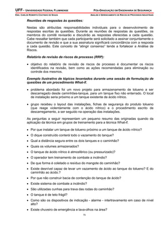 UFF– UNIVERSIDADE FEDERAL FLUMINENSE PÓS-GRADUAÇÃO EM ENGENHARIA DE SEGURANÇA
ENG. CARLOS ROBERTO COUTINHO DE SOUZA ANÁLISE E GERENCIAMENTO DE RISCOS DE PROCESSOS INDUSTRIAIS
70
Reuniões de respostas às questões:
Nestas são atribuídas responsabilidades individuais para o desenvolvimento de
respostas escritas às questões. Durante as reuniões de respostas às questões, os
membros do comitê revisarão e discutirão as respostas oferecidas a cada questão.
Cabe ressaltar também que cada participante será solicitado a assinar conjuntamente o
documento de revisão e que a sua assinatura significará concordância com a resposta
a cada questão. Este conceito de “atingir consenso” tende a fortalecer a Análise de
Riscos.
Relatório de revisão de riscos de processo (RRP):
• objetivo do relatório de revisão de riscos de processo é documentar os riscos
identificados na revisão, bem como as ações recomendadas para eliminação ou
controle dos mesmos.
Exemplo ilustrativo de tópicos levantados durante uma sessão de formulação de
questões de um procedimento What-if.
• problema abordado foi um novo projeto para armazenamento de tolueno a ser
descarregado desde caminhões-tanque, para um tanque fixo não enterrado. O local
de instalação seria próximo a um tanque existente de ácido nítrico.
• grupo recebeu o layout das instalações, fichas de segurança do produto tolueno
(que reage violentamente com o ácido nítrico) e o procedimento escrito de
descarregamento, a ser seguido na operação das instalações.
As perguntas a seguir representam um pequeno resumo das originadas quando da
aplicação da técnica em grupos de treinamento para a técnica What-if.
• Por que instalar um tanque de tolueno próximo a um tanque de ácido nítrico?
• O dique construído conterá todo o vazamento do tanque?
• Qual a distância segura entre os dois tanques e o caminhão?
• Quais os volumes armazenados?
• O tanque de ácido nítrico é atmosférico (ou pressurizado)?
• O operador tem treinamento de combate a incêndio?
• De que forma é coletado o resíduo do mangote do caminhão?
• Existe desnível capaz de levar um vazamento de ácido ao tanque do tolueno? E do
caminhão ao ácido.?
• Por que não construir bacia de contenção do tanque de ácido?
• Existe sistema de combate a incêndio?
• São utilizadas cunhas para trava das rodas do caminhão?
• O tanque é de teto frágil?
• Como são os dispositivos de indicação - alarme - intertravamento em caso de nível
alto?
• Existe chuveiro de emergência e lava-olhos na área?
 