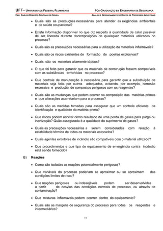 UFF– UNIVERSIDADE FEDERAL FLUMINENSE PÓS-GRADUAÇÃO EM ENGENHARIA DE SEGURANÇA
ENG. CARLOS ROBERTO COUTINHO DE SOUZA ANÁLISE E GERENCIAMENTO DE RISCOS DE PROCESSOS INDUSTRIAIS
73
• Quais são as precauções necessárias para atender as exigências ambientais
e de saúde ocupacional?
• Existe informação disponível no que diz respeito à quantidade de calor possível
de ser liberada durante decomposições de quaisquer materiais utilizados no
processo?
• Quais são as precauções necessárias para a utilização de materiais inflamáveis?
• Quais são os riscos existentes de formação de poeiras explosivas?
• Quais são os materiais altamente tóxicos?
• O que foi feito para garantir que os materiais de construção fossem compatíveis
com as substâncias envolvidas no processo?
• Que controle de manutenção é necessário para garantir que a substituição de
materiais seja feita por outros adequados, evitando, por exemplo, corrosão
excessiva e produção de compostos perigosos com os reagentes?
• Quais são as mudanças que podem ocorrer na composição das matérias-primas
e que alterações acarretariam para o processo?
• Quais são as medidas tomadas para assegurar que um controle eficiente da
identificação e qualidade da matéria-prima?
• Que riscos podem ocorrer como resultado de uma perda de gases para purga ou
inertização? Quão assegurada é a qualidade do suprimento de gases?
• Quais as precauções necessárias a serem consideradas com relação à
estabilidade térmica de todos os materiais estocados?
• Quais agentes extintores de incêndio são compatíveis com o material utilizado?
• Que procedimentos e que tipo de equipamento de emergência contra incêndio
está sendo fornecido?
B) Reações
• Como são isoladas as reações potencialmente perigosas?
• Que variáveis do processo poderiam se aproximar ou se aproximam das
condições limites de risco?
• Que reações perigosas ou indesejáveis podem ser desenvolvidas
a partir de desvios das condições normais de processo, ou através de
contaminação?
• Que misturas inflamáveis podem ocorrer dentro do equipamento?
• Quais são as margens de segurança do processo para todos os reagentes e
intermediários?
 