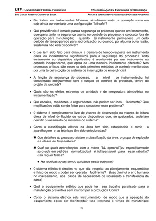 UFF– UNIVERSIDADE FEDERAL FLUMINENSE PÓS-GRADUAÇÃO EM ENGENHARIA DE SEGURANÇA
ENG. CARLOS ROBERTO COUTINHO DE SOUZA ANÁLISE E GERENCIAMENTO DE RISCOS DE PROCESSOS INDUSTRIAIS
76
• Se todos os instrumentos falharem simultaneamente, a operação como um
todo ainda apresentará uma configuração “fail-safe”?
• Que providência é tomada para a segurança do processo quando um instrumento,
que opera tanto na segurança quanto no controle do processo, e colocado fora de
operação para manutenção; quando tal instrumento permanece um certo
período de tempo parado para padronização, ou quando, por alguma outra razão,
sua leitura não está disponível?
• 0 que tem sido feito para diminuir a demora do tempo-resposta em instrumento
direta ou indiretamente significativos para a segurança do processo? Todo
instrumento ou dispositivo significativo é monitorado por um instrumento ou
controle independente, que opera de uma maneira inteiramente diferente? Nos
processos críticos, são esses os dois primeiros métodos de controle monitorados
por uma terceira opção de sistema de interrupção de emergência?
• A função de segurança do processo, a nível de instrumentação, foi
considerada integralmente com a função de controle do processo, dentro do
projeto da unidade?
• Quais são os efeitos extremos de umidade e de temperatura atmosférica na
instrumentação?
• Que escalas, medidores e registradores, não podem ser lidos facilmente? Que
modificações estão sendo feitas para solucionar esse problema?
• 0 sistema é completamente livre de visores de observação ou visores de leitura
direta de nível de líquido ou outros dispositivos que, se quebrados, poderiam
permitir o vazamento de materiais do sistema?
• Como a classificação elétrica da área tem sido estabelecida e como a
aparelhagem e as técnicas têm sido selecionadas?
Que detalhes do processo afetam a classificação da área, o grupo de explosão
e a classe de temperatura?
Qual ou quais aparelhagens com a marca “UL aproved”(ou especificamente
aprovada em padrões normalizados) é indispensável para esse trabalho?
Isso requer testes?
Há técnicas novas sendo aplicadas nesse trabalho?
• 0 sistema elétrico é simples no que diz respeito ao planejamento esquemático
e físico de modo a poder ser operado facilmente? (Isso diminui o erro humano
no chaveamento, nos casos de necessidade de isolamento e transferência de
carga)
• Qual o equipamento elétrico que pode ter seu trabalho paralisado para a
manutenção preventiva sem interromper a produção? Como?
• Como o sistema elétrico está instrumentado, de modo que a operação do
equipamento possa ser monitorada? Isso eliminará o tempo de manutenção
 