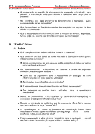 UFF– UNIVERSIDADE FEDERAL FLUMINENSE PÓS-GRADUAÇÃO EM ENGENHARIA DE SEGURANÇA
ENG. CARLOS ROBERTO COUTINHO DE SOUZA ANÁLISE E GERENCIAMENTO DE RISCOS DE PROCESSOS INDUSTRIAIS
79
• O equipamento em questão foi adequadamente espaçado e localizado para
permitir a manutenção antecipada durante a operação, sem perigo para o
processo?
• Na ocorrência dos tipos previsíveis de derramamentos e liberações, quais
perigos existirão para a comunidade?
• Que riscos existem em função de materiais descarregados nos esgotos da área
vizinha à comunidade?
• Qual a responsabilidade civil envolvida com a liberação de névoas, dispersões,
fumos, ruído etc., e como eles têm sido controlados ou minimizados?
II) “Checklist” Elétrico
A) Projeto
• Quão completamente o sistema elétrico favorece o processo?
• Que falhas em uma das partes da planta irão afetar a operação de outras partes
independentes da mesma?
Como os instrumentos de um processo estão protegidos de falhas ou outras
perturbações de voltagem?
• Os intertravamentos e dispositivos de desarme e parada são projetados
dentro de uma abordagem “fail-safe”?
Quais são os argumentos para a necessidade de execução de cada
intertravamento bem como desarme utilizados?
As interações e complicações são minimizadas?
O uso contínuo de dispositivos protetores é verificado e assegurado?
Que exigências ou padrões foram utilizados para a aparelhagem
selecionada?
• Dentro do procedimento “Lock-Tag-Clear-Try” (trave-sinalize-libere-prove) é
assegurado o teste positivo final (“positive try”)?
• Durante a ocorrência de incidentes, seja de processo ou não, é fácil o acesso
aos desconectores de força, “starters” etc?
• A aparelhagem e outros equipamentos de comunicação interna foram
elaboradas de modo a operar facilmente e com segurança toda a planta
(telefones, rádios, sinais, alarmes etc.)?
• Existe espaçamento e vãos mínimos necessários para o movimento normal
dos funcionários da manutenção e para facilitar o combate ao fogo?
 