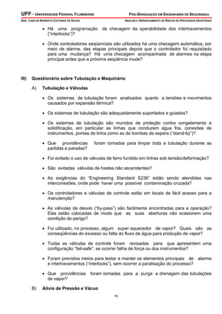 UFF– UNIVERSIDADE FEDERAL FLUMINENSE PÓS-GRADUAÇÃO EM ENGENHARIA DE SEGURANÇA
ENG. CARLOS ROBERTO COUTINHO DE SOUZA ANÁLISE E GERENCIAMENTO DE RISCOS DE PROCESSOS INDUSTRIAIS
80
• Há uma programação de checagem da operabilidade dos intertravamentos
(“interlocks”)?
• Onde controladores seqüenciais são utilizados há uma checagem automática, por
meio de alarme, das etapas principais depois que o controlador foi requisitado
para uma mudança? Há uma checagem acompanhada de alarmes na etapa
principal antes que a próxima seqüência mude?
III) Questionário sobre Tubulação e Maquinário
A) Tubulação e Válvulas
• Os sistemas de tubulação foram analisados quanto a tensões e movimentos
causados por expansão térmica?
• Os sistemas de tubulação são adequadamente suportados e guiados?
• Os sistemas de tubulação são munidos de proteção contra congelamento e
solidificação, em particular as linhas que conduzem água fria, conexões de
instrumentos, pontas de linha como as de bombas de espera (“stand-by”)?
• Que providências foram tomadas para limpar toda a tubulação durante as
partidas e paradas?
• Foi evitado o uso de válvulas de ferro fundido em linhas sob tensão/deformação?
• São evitadas válvulas de hastes não ascendentes?
• As exigências do “Engineering Standard S236” estão sendo atendidas nas
interconexões, onde pode haver uma possível contaminação cruzada?
• Os controladores e válvulas de controle estão em locais de fácil acesso para a
manutenção?
• As válvulas de desvio (“by-pass”) são facilmente encontradas para a operação?
Elas estão colocadas de modo que as suas aberturas não ocasionem uma
condição de perigo?
• Foi utilizado, no processo, algum super aquecedor de vapor? Quais são as
conseqüências do excesso ou falta do fluxo de água para produção de vapor?
• Todas as válvulas de controle foram revisadas para que apresentem uma
configuração “fail-safe”, se ocorrer falha de força ou dos instrumentos?
• Foram previstos meios para testar e manter os elementos principais de alarme
e intertravamentos (“interlocks”), sem ocorrer a paralisação do processo?
• Que providências foram tomadas para a purga e drenagem das tubulações
de vapor?
B) Alívio de Pressão e Vácuo
 